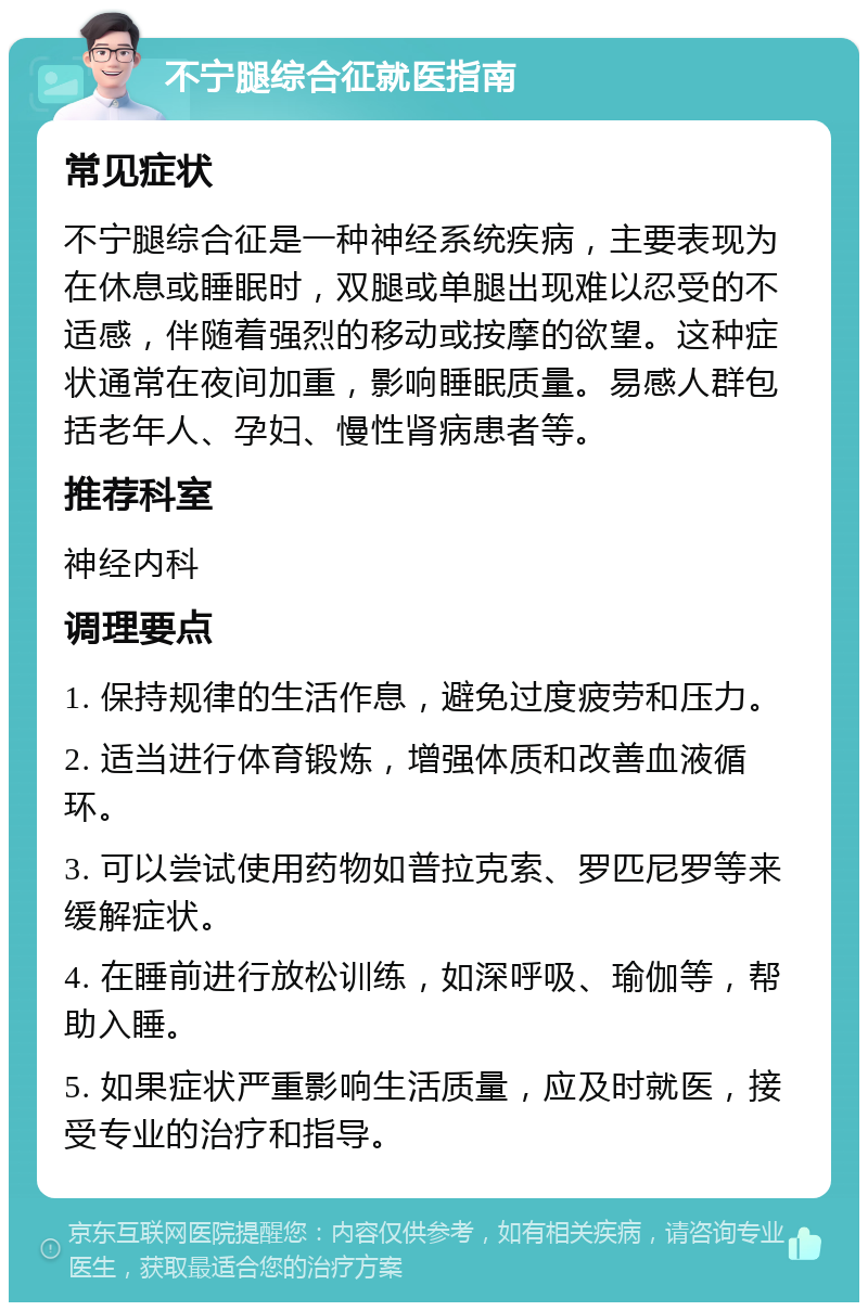 不宁腿综合征就医指南 常见症状 不宁腿综合征是一种神经系统疾病，主要表现为在休息或睡眠时，双腿或单腿出现难以忍受的不适感，伴随着强烈的移动或按摩的欲望。这种症状通常在夜间加重，影响睡眠质量。易感人群包括老年人、孕妇、慢性肾病患者等。 推荐科室 神经内科 调理要点 1. 保持规律的生活作息，避免过度疲劳和压力。 2. 适当进行体育锻炼，增强体质和改善血液循环。 3. 可以尝试使用药物如普拉克索、罗匹尼罗等来缓解症状。 4. 在睡前进行放松训练，如深呼吸、瑜伽等，帮助入睡。 5. 如果症状严重影响生活质量，应及时就医，接受专业的治疗和指导。