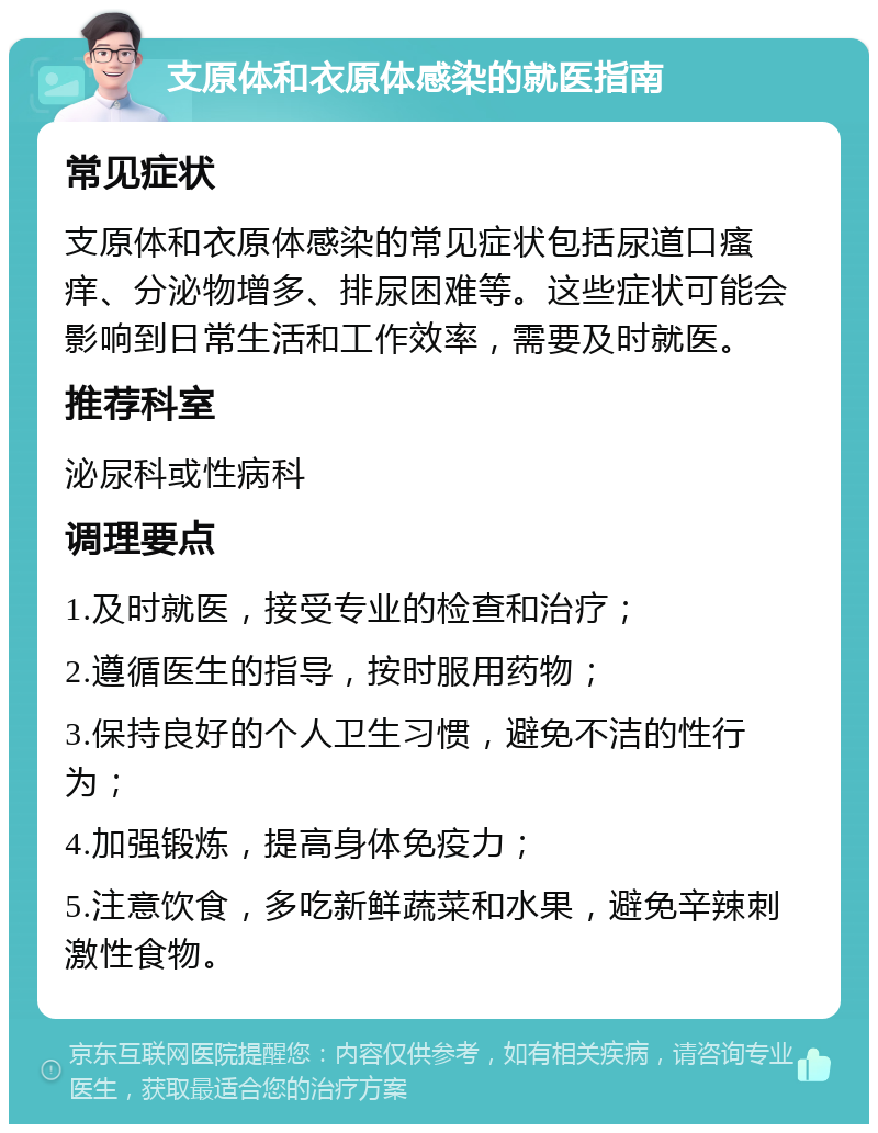 支原体和衣原体感染的就医指南 常见症状 支原体和衣原体感染的常见症状包括尿道口瘙痒、分泌物增多、排尿困难等。这些症状可能会影响到日常生活和工作效率，需要及时就医。 推荐科室 泌尿科或性病科 调理要点 1.及时就医，接受专业的检查和治疗； 2.遵循医生的指导，按时服用药物； 3.保持良好的个人卫生习惯，避免不洁的性行为； 4.加强锻炼，提高身体免疫力； 5.注意饮食，多吃新鲜蔬菜和水果，避免辛辣刺激性食物。