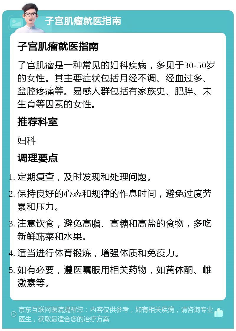 子宫肌瘤就医指南 子宫肌瘤就医指南 子宫肌瘤是一种常见的妇科疾病，多见于30-50岁的女性。其主要症状包括月经不调、经血过多、盆腔疼痛等。易感人群包括有家族史、肥胖、未生育等因素的女性。 推荐科室 妇科 调理要点 定期复查，及时发现和处理问题。 保持良好的心态和规律的作息时间，避免过度劳累和压力。 注意饮食，避免高脂、高糖和高盐的食物，多吃新鲜蔬菜和水果。 适当进行体育锻炼，增强体质和免疫力。 如有必要，遵医嘱服用相关药物，如黄体酮、雌激素等。