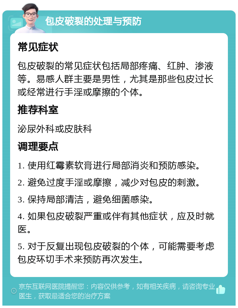 包皮破裂的处理与预防 常见症状 包皮破裂的常见症状包括局部疼痛、红肿、渗液等。易感人群主要是男性，尤其是那些包皮过长或经常进行手淫或摩擦的个体。 推荐科室 泌尿外科或皮肤科 调理要点 1. 使用红霉素软膏进行局部消炎和预防感染。 2. 避免过度手淫或摩擦，减少对包皮的刺激。 3. 保持局部清洁，避免细菌感染。 4. 如果包皮破裂严重或伴有其他症状，应及时就医。 5. 对于反复出现包皮破裂的个体，可能需要考虑包皮环切手术来预防再次发生。