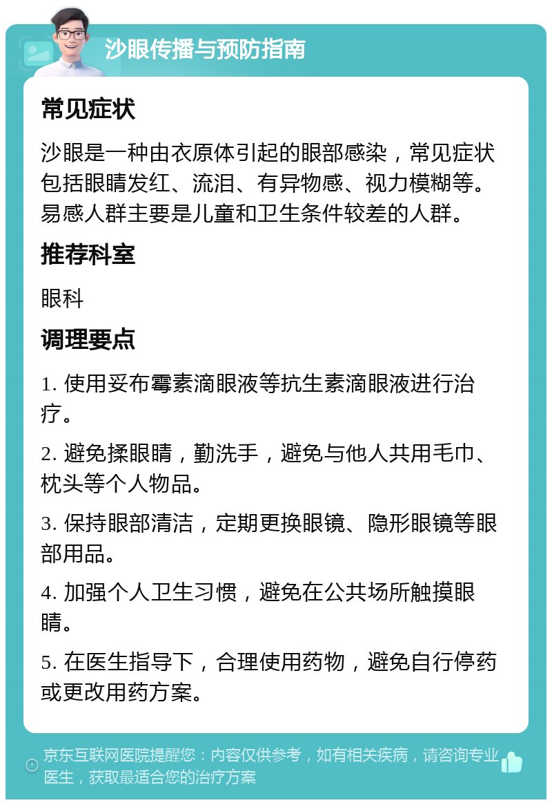 沙眼传播与预防指南 常见症状 沙眼是一种由衣原体引起的眼部感染，常见症状包括眼睛发红、流泪、有异物感、视力模糊等。易感人群主要是儿童和卫生条件较差的人群。 推荐科室 眼科 调理要点 1. 使用妥布霉素滴眼液等抗生素滴眼液进行治疗。 2. 避免揉眼睛，勤洗手，避免与他人共用毛巾、枕头等个人物品。 3. 保持眼部清洁，定期更换眼镜、隐形眼镜等眼部用品。 4. 加强个人卫生习惯，避免在公共场所触摸眼睛。 5. 在医生指导下，合理使用药物，避免自行停药或更改用药方案。