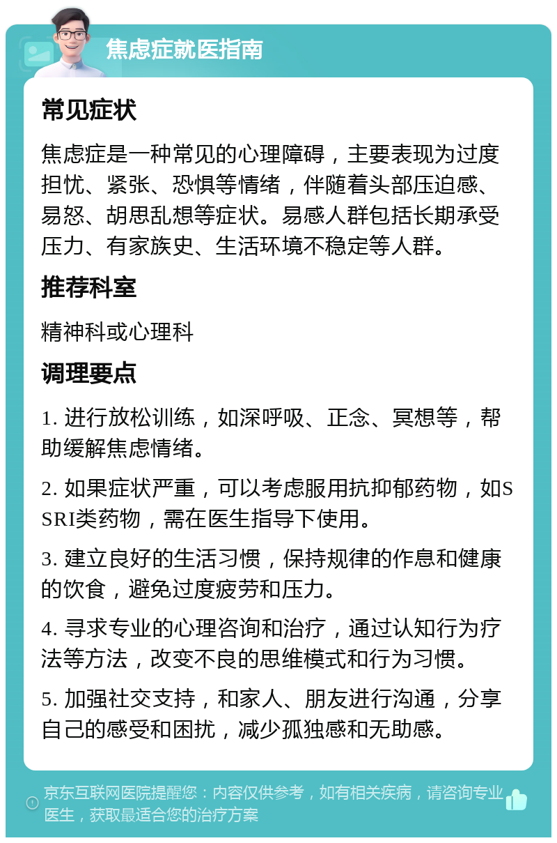 焦虑症就医指南 常见症状 焦虑症是一种常见的心理障碍，主要表现为过度担忧、紧张、恐惧等情绪，伴随着头部压迫感、易怒、胡思乱想等症状。易感人群包括长期承受压力、有家族史、生活环境不稳定等人群。 推荐科室 精神科或心理科 调理要点 1. 进行放松训练，如深呼吸、正念、冥想等，帮助缓解焦虑情绪。 2. 如果症状严重，可以考虑服用抗抑郁药物，如SSRI类药物，需在医生指导下使用。 3. 建立良好的生活习惯，保持规律的作息和健康的饮食，避免过度疲劳和压力。 4. 寻求专业的心理咨询和治疗，通过认知行为疗法等方法，改变不良的思维模式和行为习惯。 5. 加强社交支持，和家人、朋友进行沟通，分享自己的感受和困扰，减少孤独感和无助感。