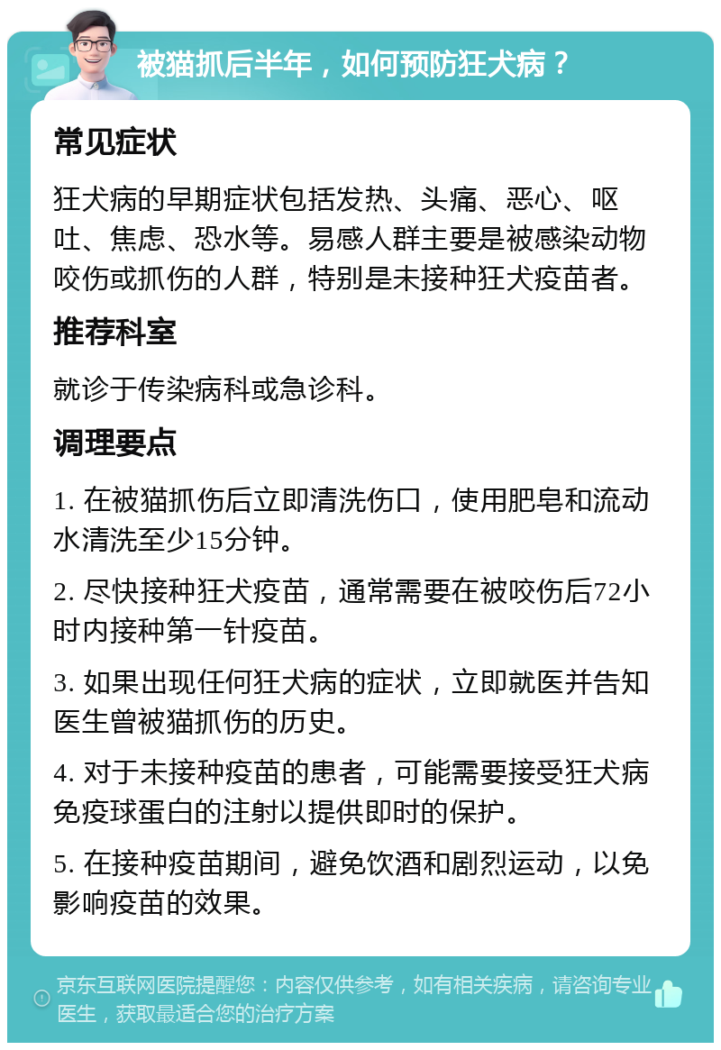 被猫抓后半年，如何预防狂犬病？ 常见症状 狂犬病的早期症状包括发热、头痛、恶心、呕吐、焦虑、恐水等。易感人群主要是被感染动物咬伤或抓伤的人群，特别是未接种狂犬疫苗者。 推荐科室 就诊于传染病科或急诊科。 调理要点 1. 在被猫抓伤后立即清洗伤口，使用肥皂和流动水清洗至少15分钟。 2. 尽快接种狂犬疫苗，通常需要在被咬伤后72小时内接种第一针疫苗。 3. 如果出现任何狂犬病的症状，立即就医并告知医生曾被猫抓伤的历史。 4. 对于未接种疫苗的患者，可能需要接受狂犬病免疫球蛋白的注射以提供即时的保护。 5. 在接种疫苗期间，避免饮酒和剧烈运动，以免影响疫苗的效果。