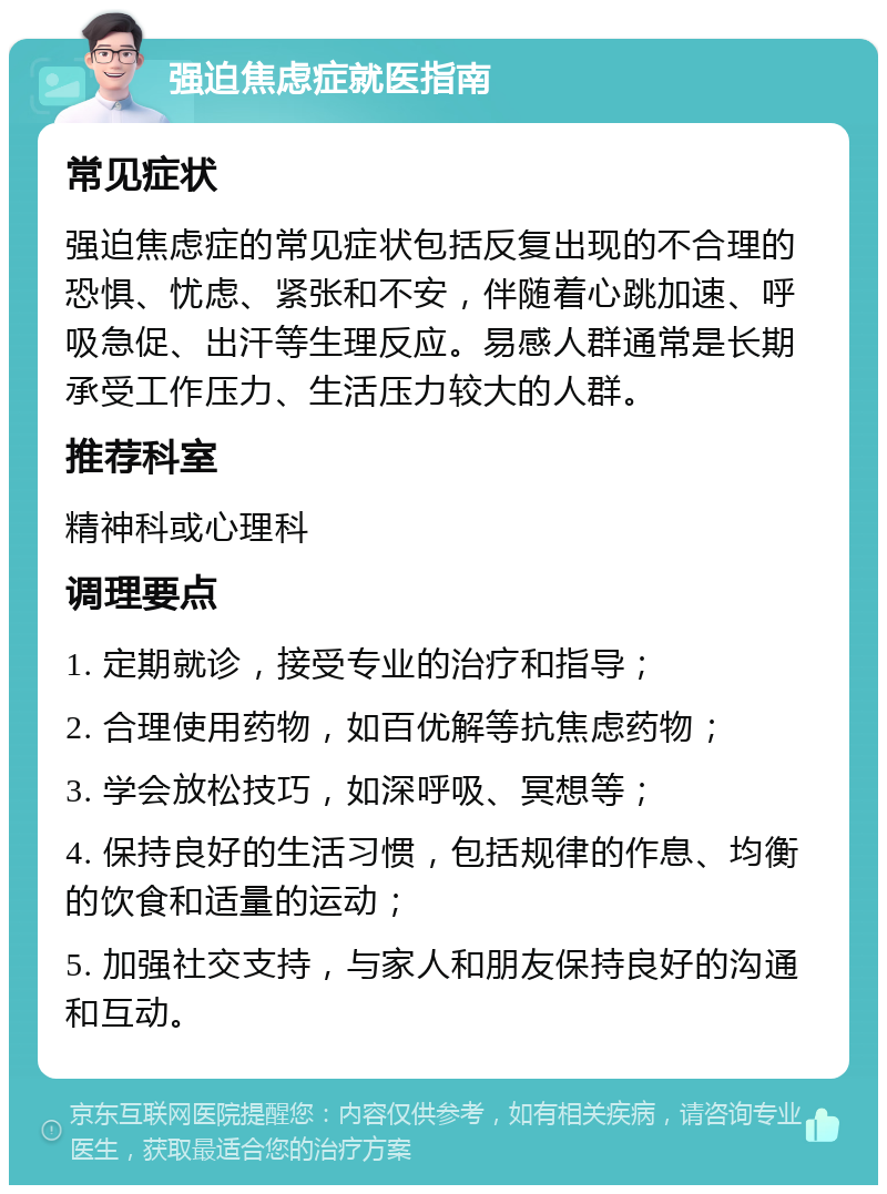 强迫焦虑症就医指南 常见症状 强迫焦虑症的常见症状包括反复出现的不合理的恐惧、忧虑、紧张和不安，伴随着心跳加速、呼吸急促、出汗等生理反应。易感人群通常是长期承受工作压力、生活压力较大的人群。 推荐科室 精神科或心理科 调理要点 1. 定期就诊，接受专业的治疗和指导； 2. 合理使用药物，如百优解等抗焦虑药物； 3. 学会放松技巧，如深呼吸、冥想等； 4. 保持良好的生活习惯，包括规律的作息、均衡的饮食和适量的运动； 5. 加强社交支持，与家人和朋友保持良好的沟通和互动。