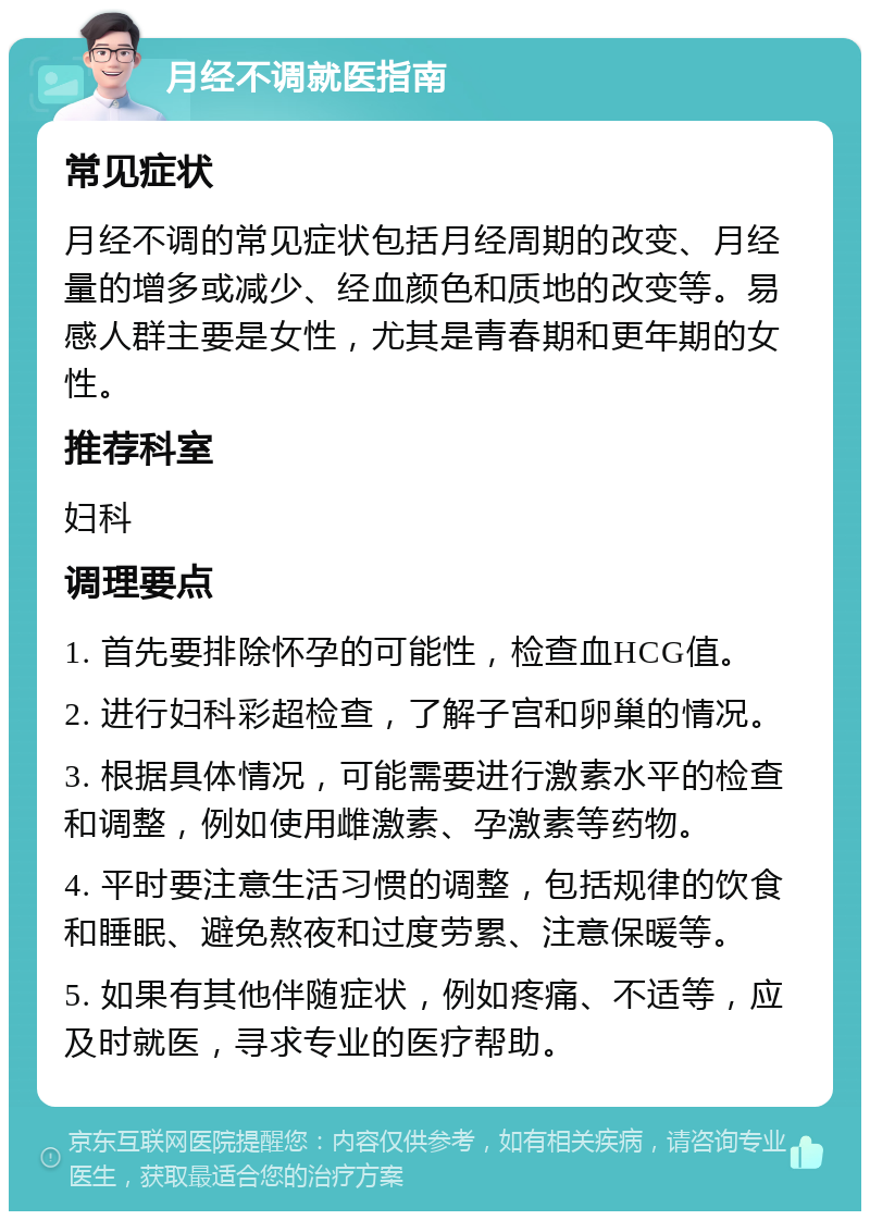 月经不调就医指南 常见症状 月经不调的常见症状包括月经周期的改变、月经量的增多或减少、经血颜色和质地的改变等。易感人群主要是女性，尤其是青春期和更年期的女性。 推荐科室 妇科 调理要点 1. 首先要排除怀孕的可能性，检查血HCG值。 2. 进行妇科彩超检查，了解子宫和卵巢的情况。 3. 根据具体情况，可能需要进行激素水平的检查和调整，例如使用雌激素、孕激素等药物。 4. 平时要注意生活习惯的调整，包括规律的饮食和睡眠、避免熬夜和过度劳累、注意保暖等。 5. 如果有其他伴随症状，例如疼痛、不适等，应及时就医，寻求专业的医疗帮助。