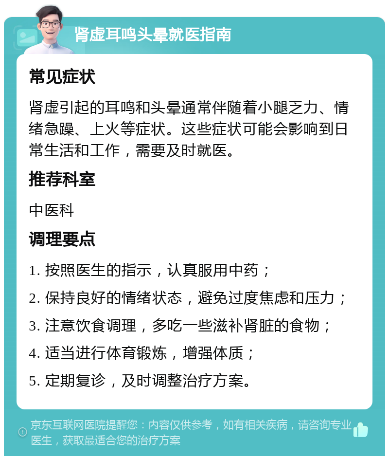 肾虚耳鸣头晕就医指南 常见症状 肾虚引起的耳鸣和头晕通常伴随着小腿乏力、情绪急躁、上火等症状。这些症状可能会影响到日常生活和工作，需要及时就医。 推荐科室 中医科 调理要点 1. 按照医生的指示，认真服用中药； 2. 保持良好的情绪状态，避免过度焦虑和压力； 3. 注意饮食调理，多吃一些滋补肾脏的食物； 4. 适当进行体育锻炼，增强体质； 5. 定期复诊，及时调整治疗方案。