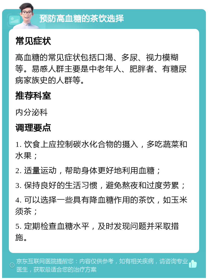 预防高血糖的茶饮选择 常见症状 高血糖的常见症状包括口渴、多尿、视力模糊等。易感人群主要是中老年人、肥胖者、有糖尿病家族史的人群等。 推荐科室 内分泌科 调理要点 1. 饮食上应控制碳水化合物的摄入，多吃蔬菜和水果； 2. 适量运动，帮助身体更好地利用血糖； 3. 保持良好的生活习惯，避免熬夜和过度劳累； 4. 可以选择一些具有降血糖作用的茶饮，如玉米须茶； 5. 定期检查血糖水平，及时发现问题并采取措施。