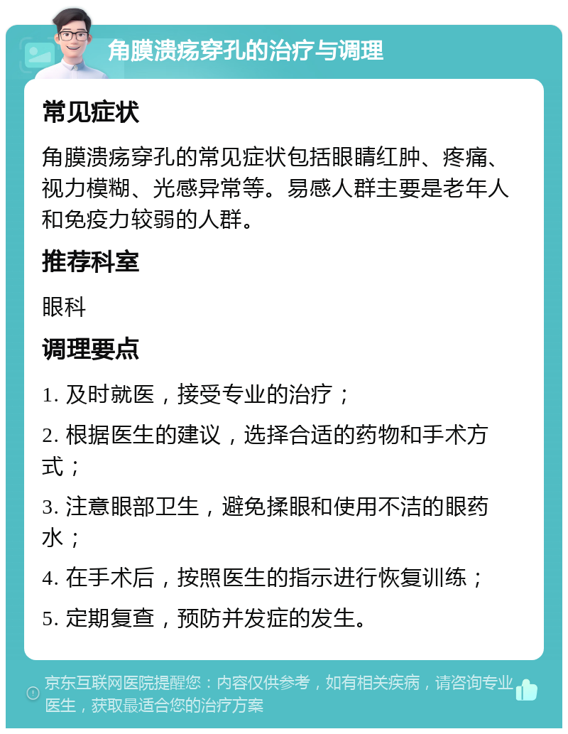 角膜溃疡穿孔的治疗与调理 常见症状 角膜溃疡穿孔的常见症状包括眼睛红肿、疼痛、视力模糊、光感异常等。易感人群主要是老年人和免疫力较弱的人群。 推荐科室 眼科 调理要点 1. 及时就医，接受专业的治疗； 2. 根据医生的建议，选择合适的药物和手术方式； 3. 注意眼部卫生，避免揉眼和使用不洁的眼药水； 4. 在手术后，按照医生的指示进行恢复训练； 5. 定期复查，预防并发症的发生。