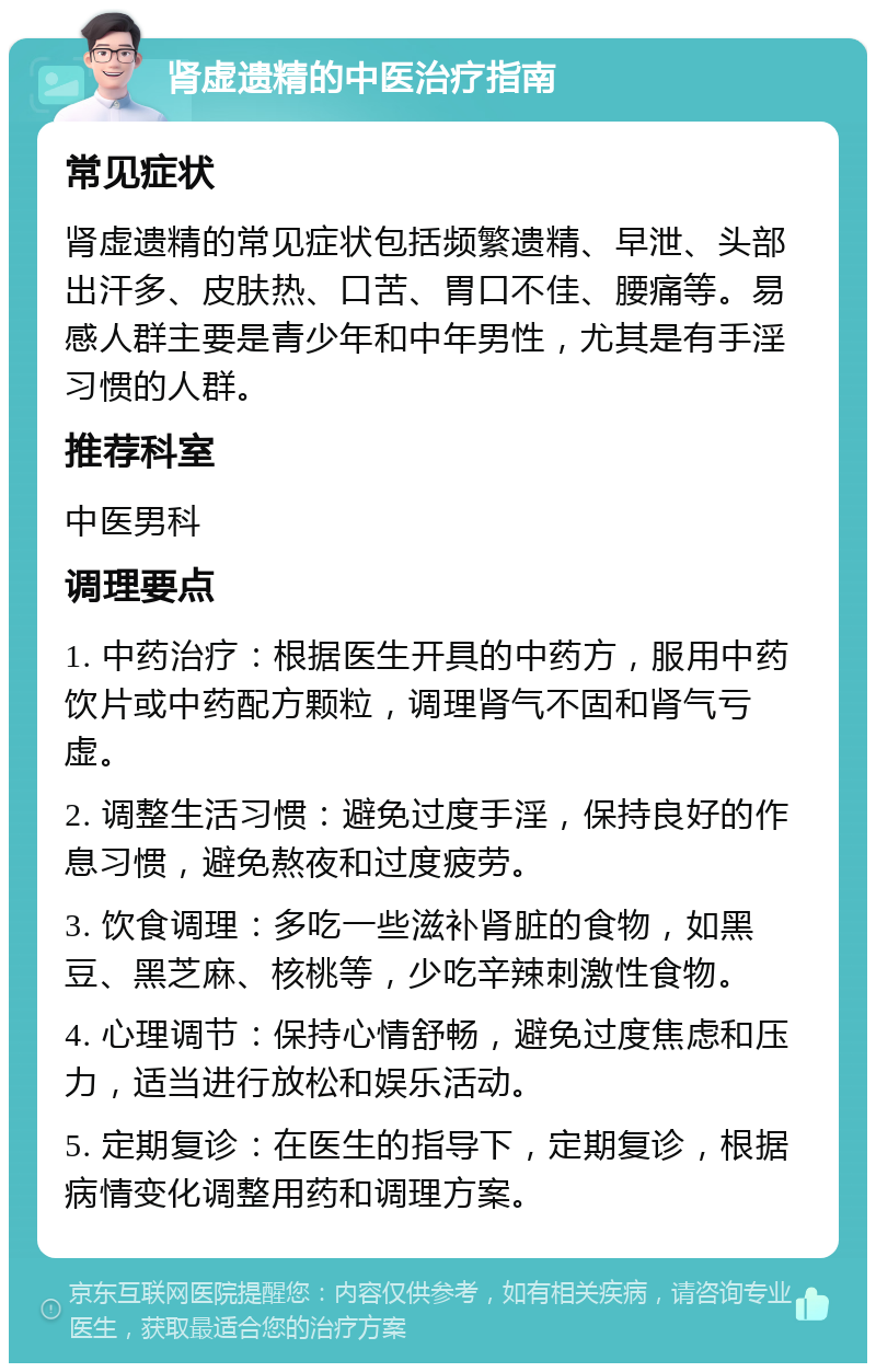 肾虚遗精的中医治疗指南 常见症状 肾虚遗精的常见症状包括频繁遗精、早泄、头部出汗多、皮肤热、口苦、胃口不佳、腰痛等。易感人群主要是青少年和中年男性，尤其是有手淫习惯的人群。 推荐科室 中医男科 调理要点 1. 中药治疗：根据医生开具的中药方，服用中药饮片或中药配方颗粒，调理肾气不固和肾气亏虚。 2. 调整生活习惯：避免过度手淫，保持良好的作息习惯，避免熬夜和过度疲劳。 3. 饮食调理：多吃一些滋补肾脏的食物，如黑豆、黑芝麻、核桃等，少吃辛辣刺激性食物。 4. 心理调节：保持心情舒畅，避免过度焦虑和压力，适当进行放松和娱乐活动。 5. 定期复诊：在医生的指导下，定期复诊，根据病情变化调整用药和调理方案。