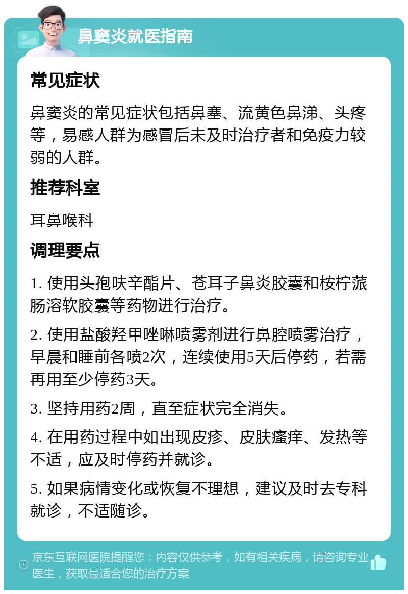 鼻窦炎就医指南 常见症状 鼻窦炎的常见症状包括鼻塞、流黄色鼻涕、头疼等，易感人群为感冒后未及时治疗者和免疫力较弱的人群。 推荐科室 耳鼻喉科 调理要点 1. 使用头孢呋辛酯片、苍耳子鼻炎胶囊和桉柠蒎肠溶软胶囊等药物进行治疗。 2. 使用盐酸羟甲唑啉喷雾剂进行鼻腔喷雾治疗，早晨和睡前各喷2次，连续使用5天后停药，若需再用至少停药3天。 3. 坚持用药2周，直至症状完全消失。 4. 在用药过程中如出现皮疹、皮肤瘙痒、发热等不适，应及时停药并就诊。 5. 如果病情变化或恢复不理想，建议及时去专科就诊，不适随诊。