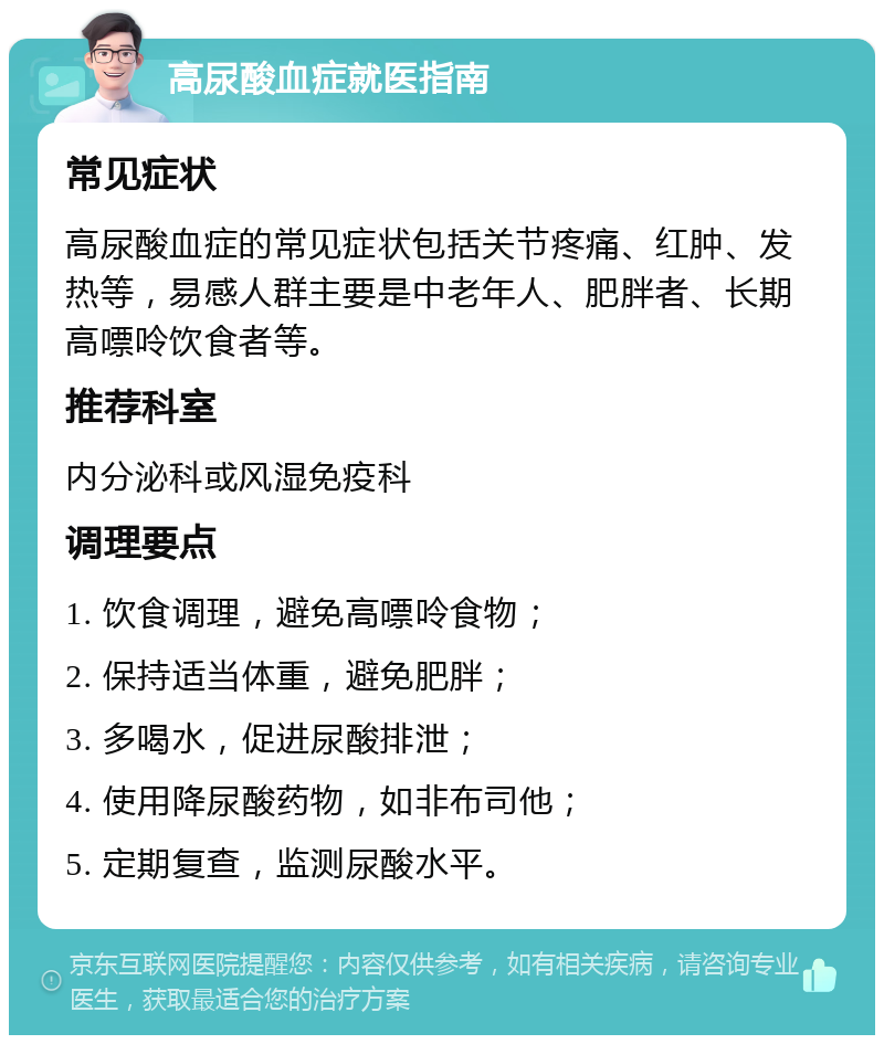 高尿酸血症就医指南 常见症状 高尿酸血症的常见症状包括关节疼痛、红肿、发热等，易感人群主要是中老年人、肥胖者、长期高嘌呤饮食者等。 推荐科室 内分泌科或风湿免疫科 调理要点 1. 饮食调理，避免高嘌呤食物； 2. 保持适当体重，避免肥胖； 3. 多喝水，促进尿酸排泄； 4. 使用降尿酸药物，如非布司他； 5. 定期复查，监测尿酸水平。