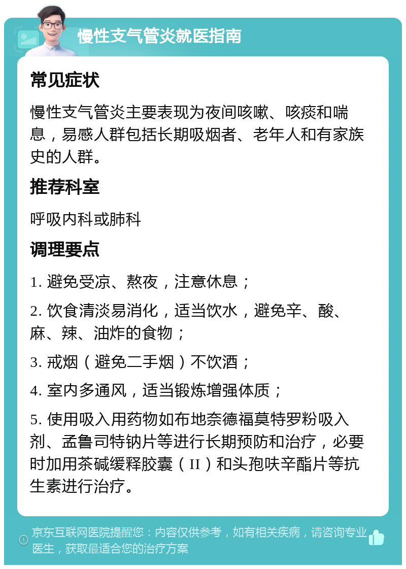 慢性支气管炎就医指南 常见症状 慢性支气管炎主要表现为夜间咳嗽、咳痰和喘息，易感人群包括长期吸烟者、老年人和有家族史的人群。 推荐科室 呼吸内科或肺科 调理要点 1. 避免受凉、熬夜，注意休息； 2. 饮食清淡易消化，适当饮水，避免辛、酸、麻、辣、油炸的食物； 3. 戒烟（避免二手烟）不饮酒； 4. 室内多通风，适当锻炼增强体质； 5. 使用吸入用药物如布地奈德福莫特罗粉吸入剂、孟鲁司特钠片等进行长期预防和治疗，必要时加用茶碱缓释胶囊（II）和头孢呋辛酯片等抗生素进行治疗。