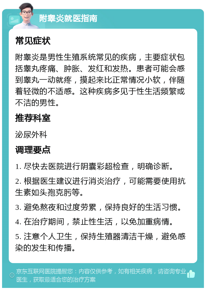 附睾炎就医指南 常见症状 附睾炎是男性生殖系统常见的疾病，主要症状包括睾丸疼痛、肿胀、发红和发热。患者可能会感到睾丸一动就疼，摸起来比正常情况小软，伴随着轻微的不适感。这种疾病多见于性生活频繁或不洁的男性。 推荐科室 泌尿外科 调理要点 1. 尽快去医院进行阴囊彩超检查，明确诊断。 2. 根据医生建议进行消炎治疗，可能需要使用抗生素如头孢克肟等。 3. 避免熬夜和过度劳累，保持良好的生活习惯。 4. 在治疗期间，禁止性生活，以免加重病情。 5. 注意个人卫生，保持生殖器清洁干燥，避免感染的发生和传播。