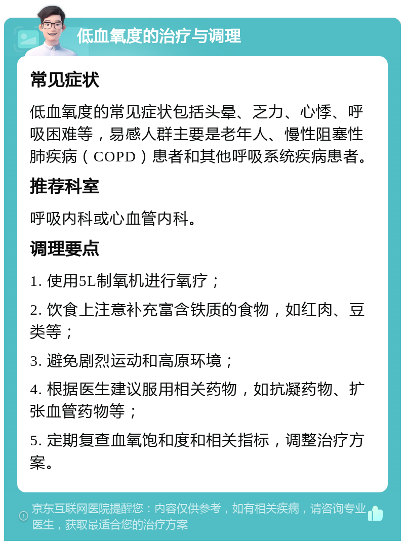 低血氧度的治疗与调理 常见症状 低血氧度的常见症状包括头晕、乏力、心悸、呼吸困难等，易感人群主要是老年人、慢性阻塞性肺疾病（COPD）患者和其他呼吸系统疾病患者。 推荐科室 呼吸内科或心血管内科。 调理要点 1. 使用5L制氧机进行氧疗； 2. 饮食上注意补充富含铁质的食物，如红肉、豆类等； 3. 避免剧烈运动和高原环境； 4. 根据医生建议服用相关药物，如抗凝药物、扩张血管药物等； 5. 定期复查血氧饱和度和相关指标，调整治疗方案。