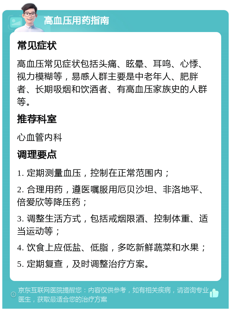 高血压用药指南 常见症状 高血压常见症状包括头痛、眩晕、耳鸣、心悸、视力模糊等，易感人群主要是中老年人、肥胖者、长期吸烟和饮酒者、有高血压家族史的人群等。 推荐科室 心血管内科 调理要点 1. 定期测量血压，控制在正常范围内； 2. 合理用药，遵医嘱服用厄贝沙坦、非洛地平、倍爱欣等降压药； 3. 调整生活方式，包括戒烟限酒、控制体重、适当运动等； 4. 饮食上应低盐、低脂，多吃新鲜蔬菜和水果； 5. 定期复查，及时调整治疗方案。