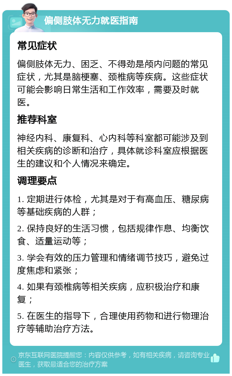 偏侧肢体无力就医指南 常见症状 偏侧肢体无力、困乏、不得劲是颅内问题的常见症状，尤其是脑梗塞、颈椎病等疾病。这些症状可能会影响日常生活和工作效率，需要及时就医。 推荐科室 神经内科、康复科、心内科等科室都可能涉及到相关疾病的诊断和治疗，具体就诊科室应根据医生的建议和个人情况来确定。 调理要点 1. 定期进行体检，尤其是对于有高血压、糖尿病等基础疾病的人群； 2. 保持良好的生活习惯，包括规律作息、均衡饮食、适量运动等； 3. 学会有效的压力管理和情绪调节技巧，避免过度焦虑和紧张； 4. 如果有颈椎病等相关疾病，应积极治疗和康复； 5. 在医生的指导下，合理使用药物和进行物理治疗等辅助治疗方法。