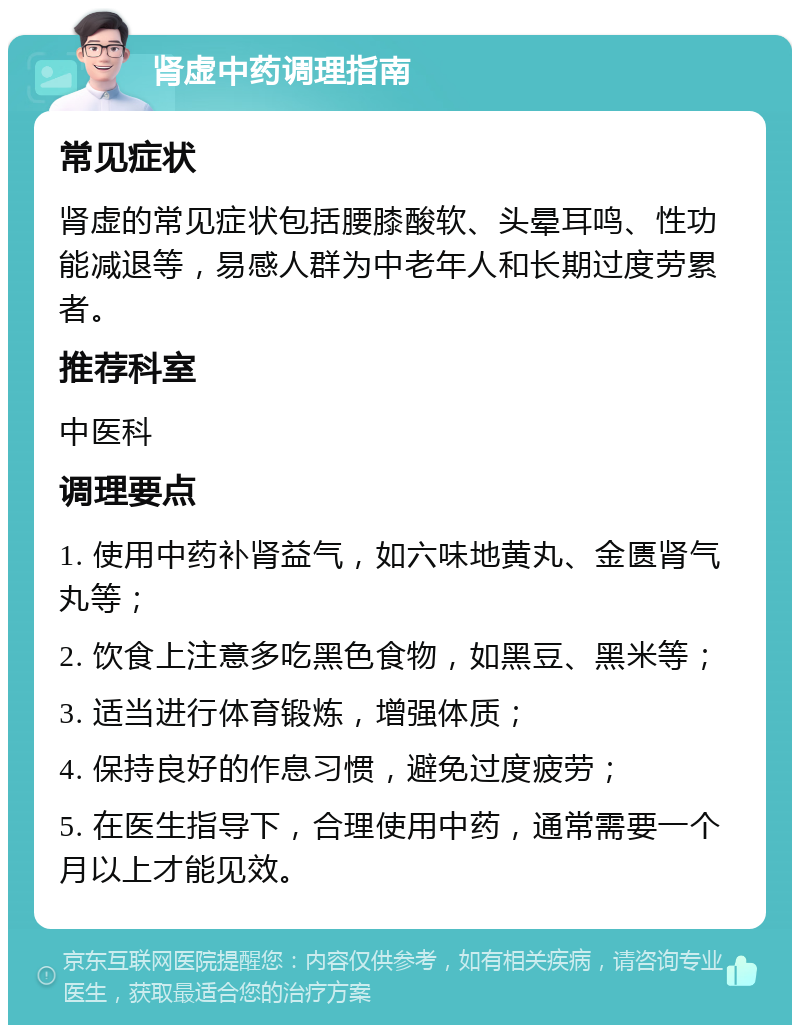 肾虚中药调理指南 常见症状 肾虚的常见症状包括腰膝酸软、头晕耳鸣、性功能减退等，易感人群为中老年人和长期过度劳累者。 推荐科室 中医科 调理要点 1. 使用中药补肾益气，如六味地黄丸、金匮肾气丸等； 2. 饮食上注意多吃黑色食物，如黑豆、黑米等； 3. 适当进行体育锻炼，增强体质； 4. 保持良好的作息习惯，避免过度疲劳； 5. 在医生指导下，合理使用中药，通常需要一个月以上才能见效。