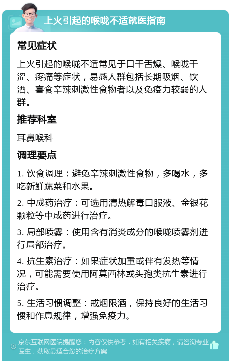 上火引起的喉咙不适就医指南 常见症状 上火引起的喉咙不适常见于口干舌燥、喉咙干涩、疼痛等症状，易感人群包括长期吸烟、饮酒、喜食辛辣刺激性食物者以及免疫力较弱的人群。 推荐科室 耳鼻喉科 调理要点 1. 饮食调理：避免辛辣刺激性食物，多喝水，多吃新鲜蔬菜和水果。 2. 中成药治疗：可选用清热解毒口服液、金银花颗粒等中成药进行治疗。 3. 局部喷雾：使用含有消炎成分的喉咙喷雾剂进行局部治疗。 4. 抗生素治疗：如果症状加重或伴有发热等情况，可能需要使用阿莫西林或头孢类抗生素进行治疗。 5. 生活习惯调整：戒烟限酒，保持良好的生活习惯和作息规律，增强免疫力。