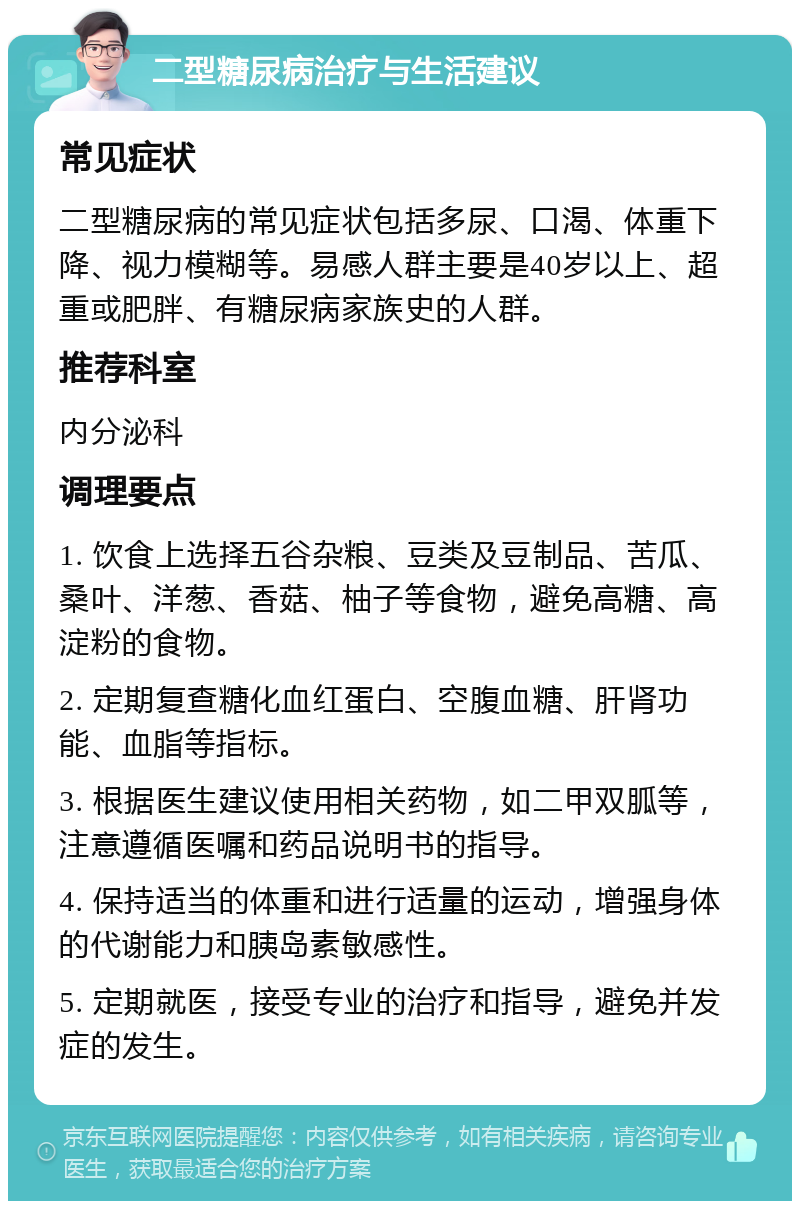 二型糖尿病治疗与生活建议 常见症状 二型糖尿病的常见症状包括多尿、口渴、体重下降、视力模糊等。易感人群主要是40岁以上、超重或肥胖、有糖尿病家族史的人群。 推荐科室 内分泌科 调理要点 1. 饮食上选择五谷杂粮、豆类及豆制品、苦瓜、桑叶、洋葱、香菇、柚子等食物，避免高糖、高淀粉的食物。 2. 定期复查糖化血红蛋白、空腹血糖、肝肾功能、血脂等指标。 3. 根据医生建议使用相关药物，如二甲双胍等，注意遵循医嘱和药品说明书的指导。 4. 保持适当的体重和进行适量的运动，增强身体的代谢能力和胰岛素敏感性。 5. 定期就医，接受专业的治疗和指导，避免并发症的发生。