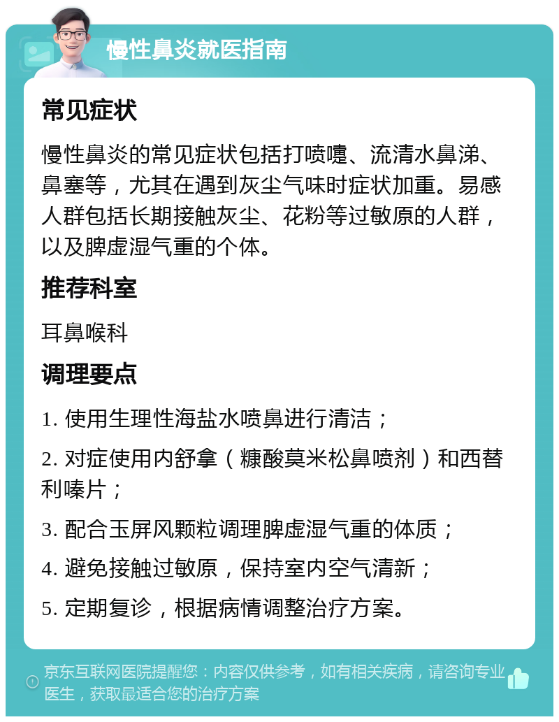 慢性鼻炎就医指南 常见症状 慢性鼻炎的常见症状包括打喷嚏、流清水鼻涕、鼻塞等，尤其在遇到灰尘气味时症状加重。易感人群包括长期接触灰尘、花粉等过敏原的人群，以及脾虚湿气重的个体。 推荐科室 耳鼻喉科 调理要点 1. 使用生理性海盐水喷鼻进行清洁； 2. 对症使用内舒拿（糠酸莫米松鼻喷剂）和西替利嗪片； 3. 配合玉屏风颗粒调理脾虚湿气重的体质； 4. 避免接触过敏原，保持室内空气清新； 5. 定期复诊，根据病情调整治疗方案。