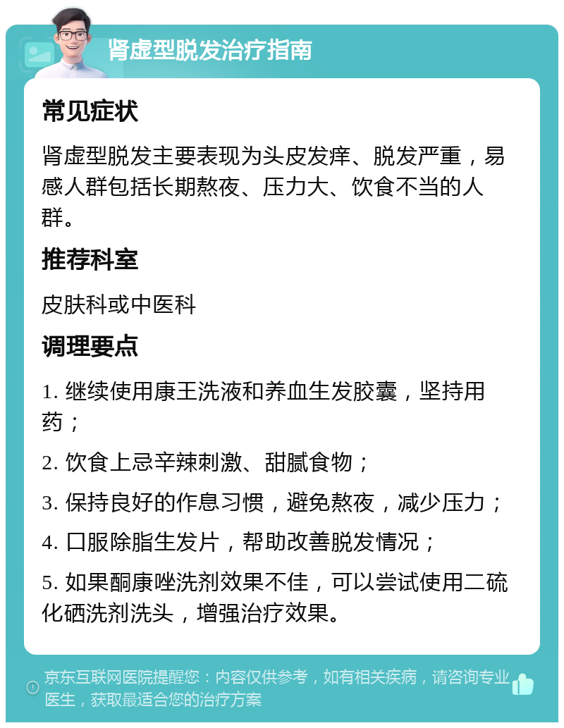 肾虚型脱发治疗指南 常见症状 肾虚型脱发主要表现为头皮发痒、脱发严重，易感人群包括长期熬夜、压力大、饮食不当的人群。 推荐科室 皮肤科或中医科 调理要点 1. 继续使用康王洗液和养血生发胶囊，坚持用药； 2. 饮食上忌辛辣刺激、甜腻食物； 3. 保持良好的作息习惯，避免熬夜，减少压力； 4. 口服除脂生发片，帮助改善脱发情况； 5. 如果酮康唑洗剂效果不佳，可以尝试使用二硫化硒洗剂洗头，增强治疗效果。