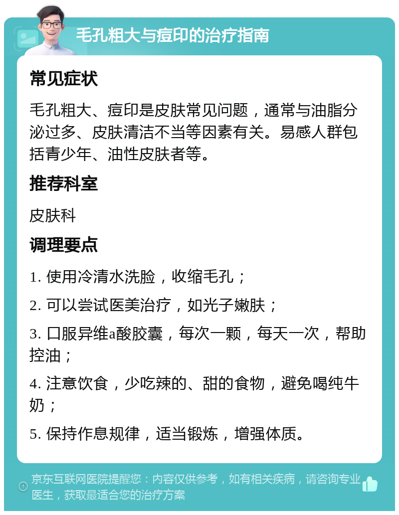 毛孔粗大与痘印的治疗指南 常见症状 毛孔粗大、痘印是皮肤常见问题，通常与油脂分泌过多、皮肤清洁不当等因素有关。易感人群包括青少年、油性皮肤者等。 推荐科室 皮肤科 调理要点 1. 使用冷清水洗脸，收缩毛孔； 2. 可以尝试医美治疗，如光子嫩肤； 3. 口服异维a酸胶囊，每次一颗，每天一次，帮助控油； 4. 注意饮食，少吃辣的、甜的食物，避免喝纯牛奶； 5. 保持作息规律，适当锻炼，增强体质。