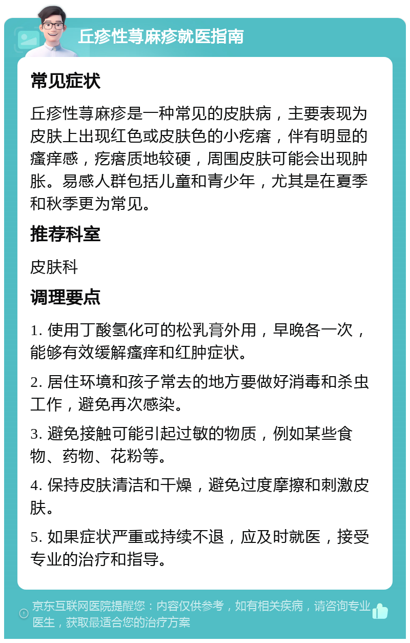 丘疹性荨麻疹就医指南 常见症状 丘疹性荨麻疹是一种常见的皮肤病，主要表现为皮肤上出现红色或皮肤色的小疙瘩，伴有明显的瘙痒感，疙瘩质地较硬，周围皮肤可能会出现肿胀。易感人群包括儿童和青少年，尤其是在夏季和秋季更为常见。 推荐科室 皮肤科 调理要点 1. 使用丁酸氢化可的松乳膏外用，早晚各一次，能够有效缓解瘙痒和红肿症状。 2. 居住环境和孩子常去的地方要做好消毒和杀虫工作，避免再次感染。 3. 避免接触可能引起过敏的物质，例如某些食物、药物、花粉等。 4. 保持皮肤清洁和干燥，避免过度摩擦和刺激皮肤。 5. 如果症状严重或持续不退，应及时就医，接受专业的治疗和指导。