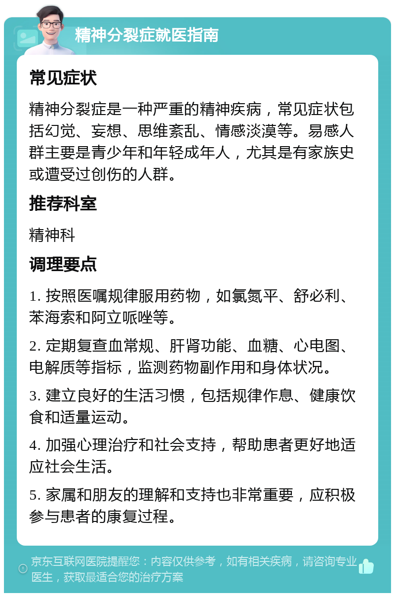 精神分裂症就医指南 常见症状 精神分裂症是一种严重的精神疾病，常见症状包括幻觉、妄想、思维紊乱、情感淡漠等。易感人群主要是青少年和年轻成年人，尤其是有家族史或遭受过创伤的人群。 推荐科室 精神科 调理要点 1. 按照医嘱规律服用药物，如氯氮平、舒必利、苯海索和阿立哌唑等。 2. 定期复查血常规、肝肾功能、血糖、心电图、电解质等指标，监测药物副作用和身体状况。 3. 建立良好的生活习惯，包括规律作息、健康饮食和适量运动。 4. 加强心理治疗和社会支持，帮助患者更好地适应社会生活。 5. 家属和朋友的理解和支持也非常重要，应积极参与患者的康复过程。