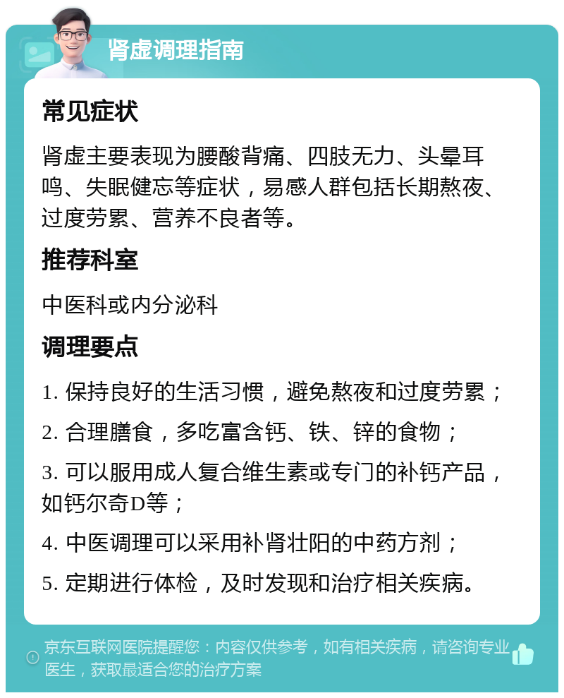 肾虚调理指南 常见症状 肾虚主要表现为腰酸背痛、四肢无力、头晕耳鸣、失眠健忘等症状，易感人群包括长期熬夜、过度劳累、营养不良者等。 推荐科室 中医科或内分泌科 调理要点 1. 保持良好的生活习惯，避免熬夜和过度劳累； 2. 合理膳食，多吃富含钙、铁、锌的食物； 3. 可以服用成人复合维生素或专门的补钙产品，如钙尔奇D等； 4. 中医调理可以采用补肾壮阳的中药方剂； 5. 定期进行体检，及时发现和治疗相关疾病。