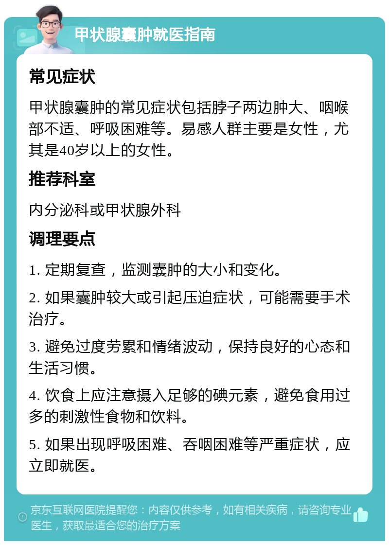 甲状腺囊肿就医指南 常见症状 甲状腺囊肿的常见症状包括脖子两边肿大、咽喉部不适、呼吸困难等。易感人群主要是女性，尤其是40岁以上的女性。 推荐科室 内分泌科或甲状腺外科 调理要点 1. 定期复查，监测囊肿的大小和变化。 2. 如果囊肿较大或引起压迫症状，可能需要手术治疗。 3. 避免过度劳累和情绪波动，保持良好的心态和生活习惯。 4. 饮食上应注意摄入足够的碘元素，避免食用过多的刺激性食物和饮料。 5. 如果出现呼吸困难、吞咽困难等严重症状，应立即就医。