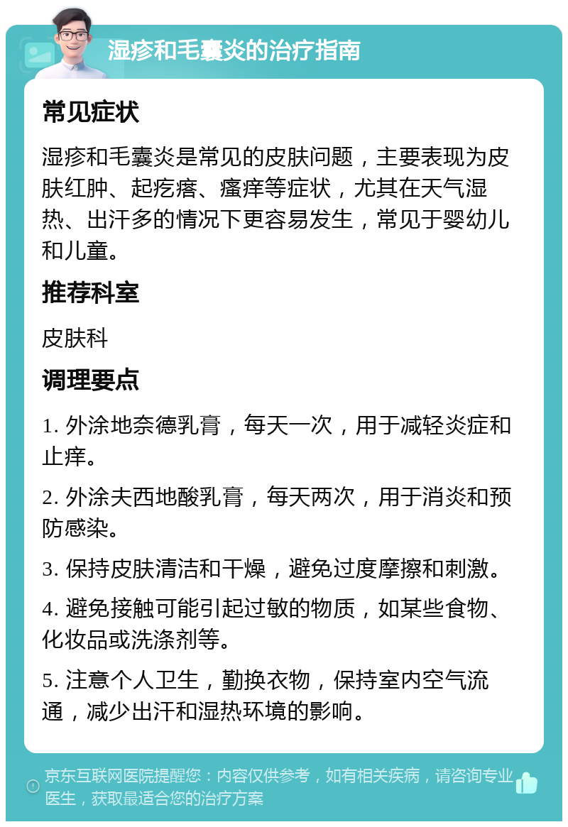 湿疹和毛囊炎的治疗指南 常见症状 湿疹和毛囊炎是常见的皮肤问题，主要表现为皮肤红肿、起疙瘩、瘙痒等症状，尤其在天气湿热、出汗多的情况下更容易发生，常见于婴幼儿和儿童。 推荐科室 皮肤科 调理要点 1. 外涂地奈德乳膏，每天一次，用于减轻炎症和止痒。 2. 外涂夫西地酸乳膏，每天两次，用于消炎和预防感染。 3. 保持皮肤清洁和干燥，避免过度摩擦和刺激。 4. 避免接触可能引起过敏的物质，如某些食物、化妆品或洗涤剂等。 5. 注意个人卫生，勤换衣物，保持室内空气流通，减少出汗和湿热环境的影响。