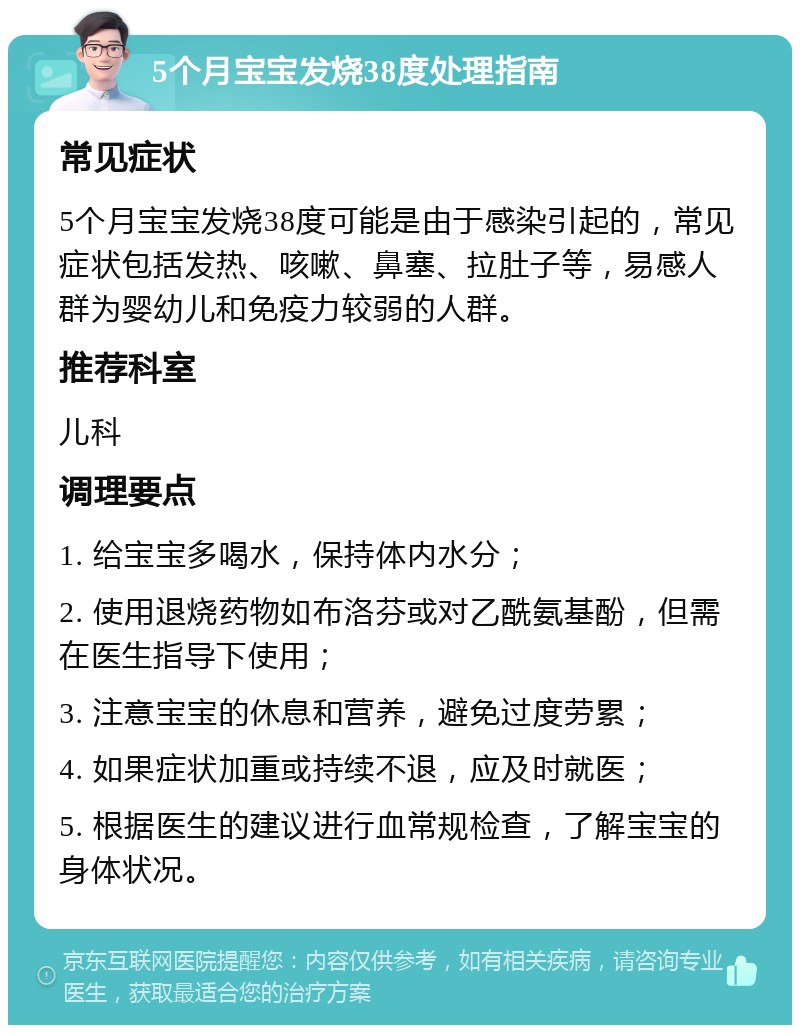 5个月宝宝发烧38度处理指南 常见症状 5个月宝宝发烧38度可能是由于感染引起的，常见症状包括发热、咳嗽、鼻塞、拉肚子等，易感人群为婴幼儿和免疫力较弱的人群。 推荐科室 儿科 调理要点 1. 给宝宝多喝水，保持体内水分； 2. 使用退烧药物如布洛芬或对乙酰氨基酚，但需在医生指导下使用； 3. 注意宝宝的休息和营养，避免过度劳累； 4. 如果症状加重或持续不退，应及时就医； 5. 根据医生的建议进行血常规检查，了解宝宝的身体状况。