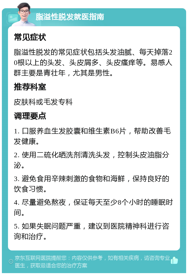 脂溢性脱发就医指南 常见症状 脂溢性脱发的常见症状包括头发油腻、每天掉落20根以上的头发、头皮屑多、头皮瘙痒等。易感人群主要是青壮年，尤其是男性。 推荐科室 皮肤科或毛发专科 调理要点 1. 口服养血生发胶囊和维生素B6片，帮助改善毛发健康。 2. 使用二硫化晒洗剂清洗头发，控制头皮油脂分泌。 3. 避免食用辛辣刺激的食物和海鲜，保持良好的饮食习惯。 4. 尽量避免熬夜，保证每天至少8个小时的睡眠时间。 5. 如果失眠问题严重，建议到医院精神科进行咨询和治疗。