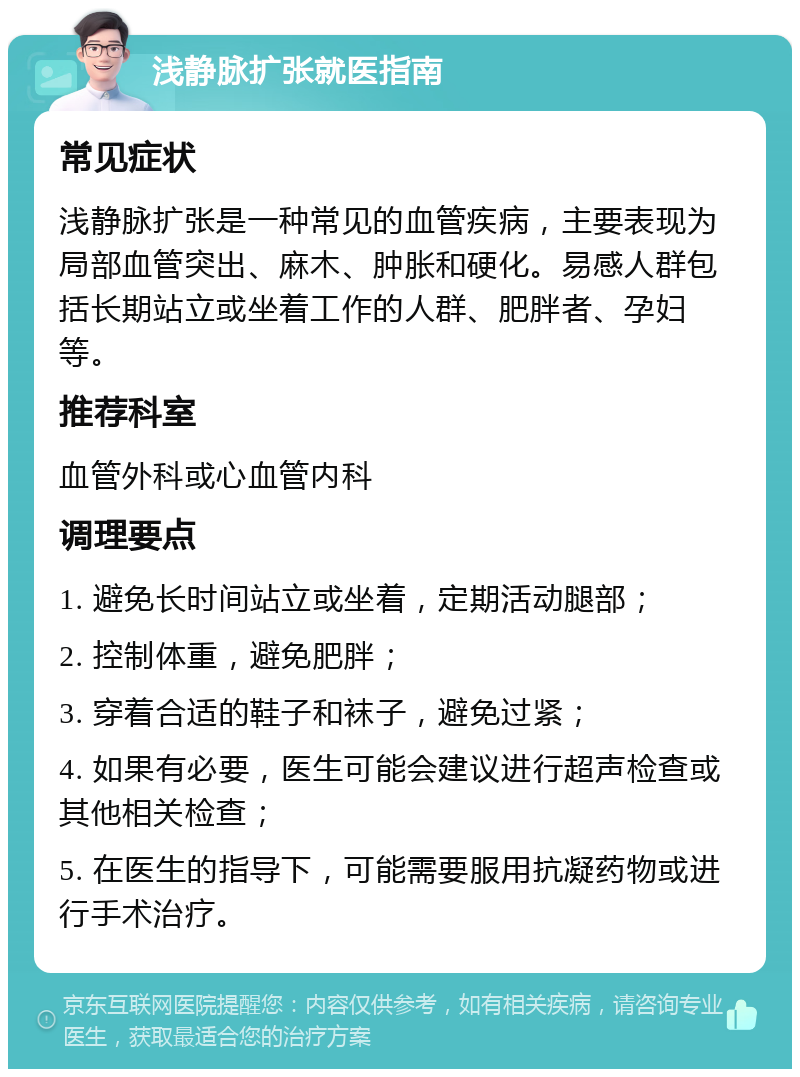 浅静脉扩张就医指南 常见症状 浅静脉扩张是一种常见的血管疾病，主要表现为局部血管突出、麻木、肿胀和硬化。易感人群包括长期站立或坐着工作的人群、肥胖者、孕妇等。 推荐科室 血管外科或心血管内科 调理要点 1. 避免长时间站立或坐着，定期活动腿部； 2. 控制体重，避免肥胖； 3. 穿着合适的鞋子和袜子，避免过紧； 4. 如果有必要，医生可能会建议进行超声检查或其他相关检查； 5. 在医生的指导下，可能需要服用抗凝药物或进行手术治疗。