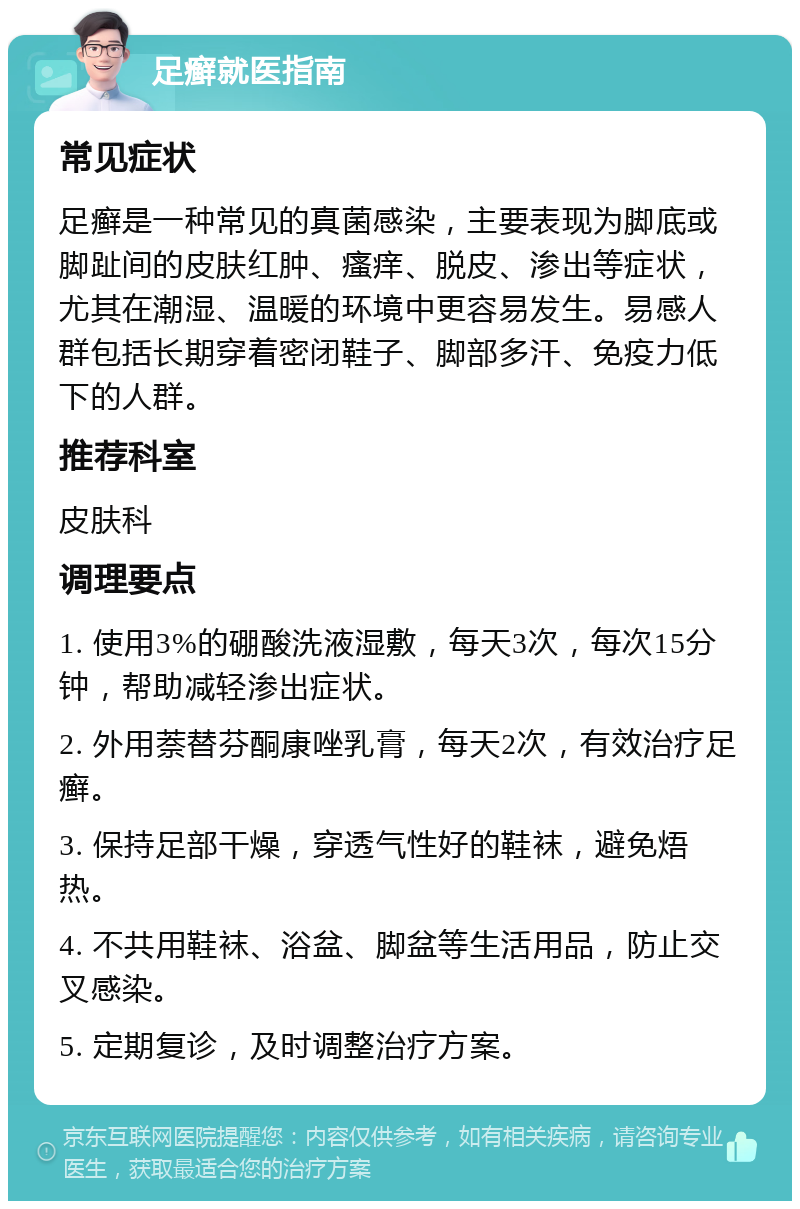 足癣就医指南 常见症状 足癣是一种常见的真菌感染，主要表现为脚底或脚趾间的皮肤红肿、瘙痒、脱皮、渗出等症状，尤其在潮湿、温暖的环境中更容易发生。易感人群包括长期穿着密闭鞋子、脚部多汗、免疫力低下的人群。 推荐科室 皮肤科 调理要点 1. 使用3%的硼酸洗液湿敷，每天3次，每次15分钟，帮助减轻渗出症状。 2. 外用萘替芬酮康唑乳膏，每天2次，有效治疗足癣。 3. 保持足部干燥，穿透气性好的鞋袜，避免焐热。 4. 不共用鞋袜、浴盆、脚盆等生活用品，防止交叉感染。 5. 定期复诊，及时调整治疗方案。