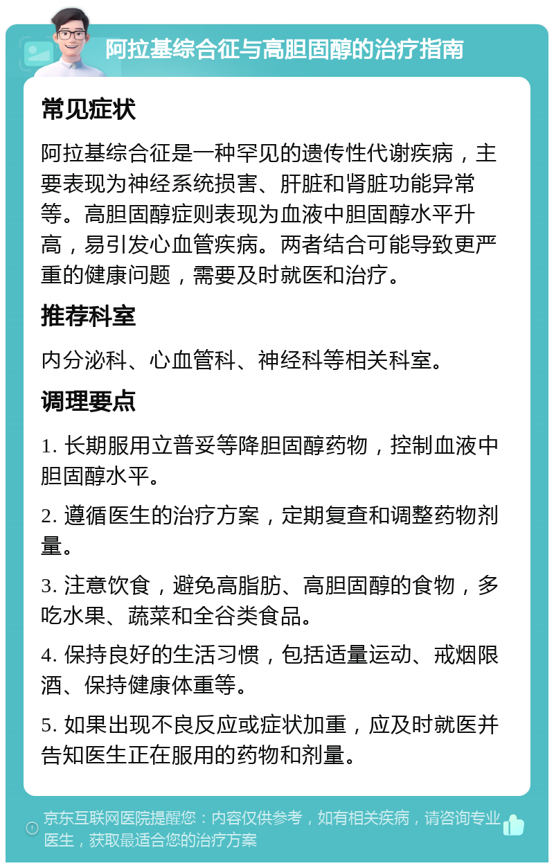 阿拉基综合征与高胆固醇的治疗指南 常见症状 阿拉基综合征是一种罕见的遗传性代谢疾病，主要表现为神经系统损害、肝脏和肾脏功能异常等。高胆固醇症则表现为血液中胆固醇水平升高，易引发心血管疾病。两者结合可能导致更严重的健康问题，需要及时就医和治疗。 推荐科室 内分泌科、心血管科、神经科等相关科室。 调理要点 1. 长期服用立普妥等降胆固醇药物，控制血液中胆固醇水平。 2. 遵循医生的治疗方案，定期复查和调整药物剂量。 3. 注意饮食，避免高脂肪、高胆固醇的食物，多吃水果、蔬菜和全谷类食品。 4. 保持良好的生活习惯，包括适量运动、戒烟限酒、保持健康体重等。 5. 如果出现不良反应或症状加重，应及时就医并告知医生正在服用的药物和剂量。