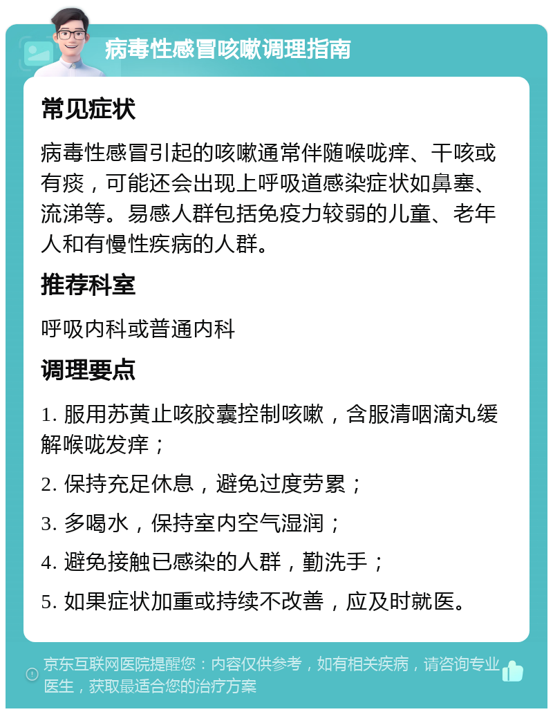 病毒性感冒咳嗽调理指南 常见症状 病毒性感冒引起的咳嗽通常伴随喉咙痒、干咳或有痰，可能还会出现上呼吸道感染症状如鼻塞、流涕等。易感人群包括免疫力较弱的儿童、老年人和有慢性疾病的人群。 推荐科室 呼吸内科或普通内科 调理要点 1. 服用苏黄止咳胶囊控制咳嗽，含服清咽滴丸缓解喉咙发痒； 2. 保持充足休息，避免过度劳累； 3. 多喝水，保持室内空气湿润； 4. 避免接触已感染的人群，勤洗手； 5. 如果症状加重或持续不改善，应及时就医。