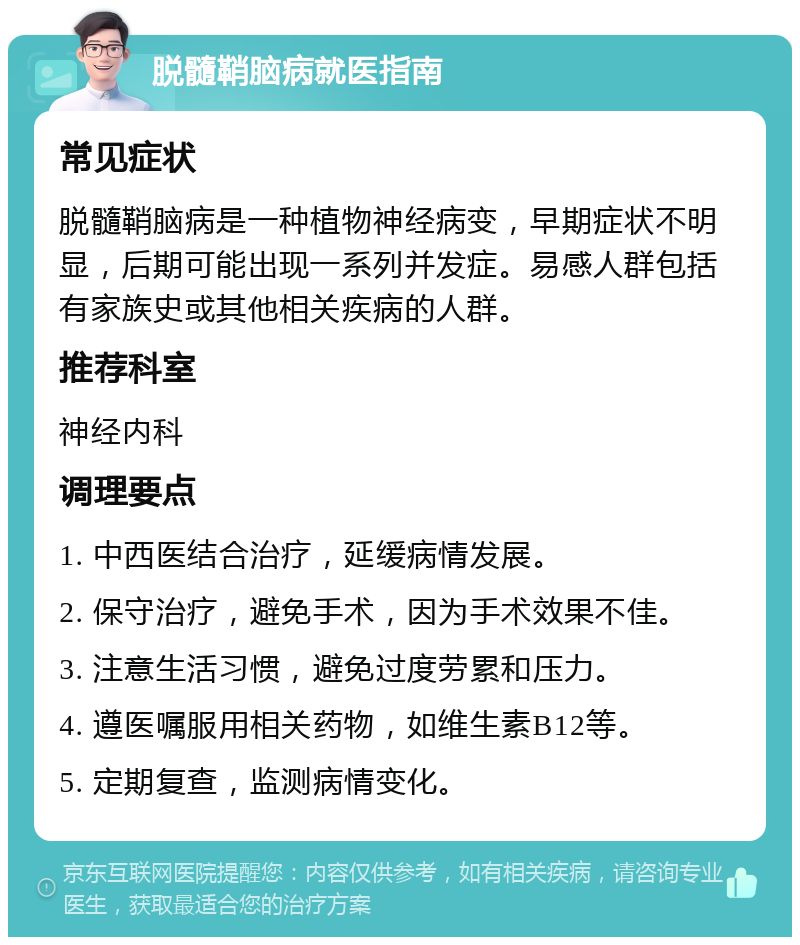 脱髓鞘脑病就医指南 常见症状 脱髓鞘脑病是一种植物神经病变，早期症状不明显，后期可能出现一系列并发症。易感人群包括有家族史或其他相关疾病的人群。 推荐科室 神经内科 调理要点 1. 中西医结合治疗，延缓病情发展。 2. 保守治疗，避免手术，因为手术效果不佳。 3. 注意生活习惯，避免过度劳累和压力。 4. 遵医嘱服用相关药物，如维生素B12等。 5. 定期复查，监测病情变化。