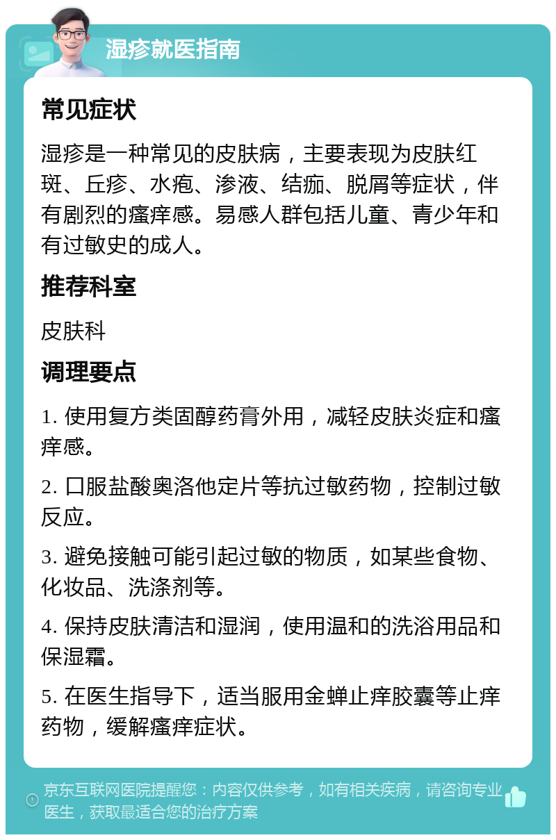 湿疹就医指南 常见症状 湿疹是一种常见的皮肤病，主要表现为皮肤红斑、丘疹、水疱、渗液、结痂、脱屑等症状，伴有剧烈的瘙痒感。易感人群包括儿童、青少年和有过敏史的成人。 推荐科室 皮肤科 调理要点 1. 使用复方类固醇药膏外用，减轻皮肤炎症和瘙痒感。 2. 口服盐酸奥洛他定片等抗过敏药物，控制过敏反应。 3. 避免接触可能引起过敏的物质，如某些食物、化妆品、洗涤剂等。 4. 保持皮肤清洁和湿润，使用温和的洗浴用品和保湿霜。 5. 在医生指导下，适当服用金蝉止痒胶囊等止痒药物，缓解瘙痒症状。