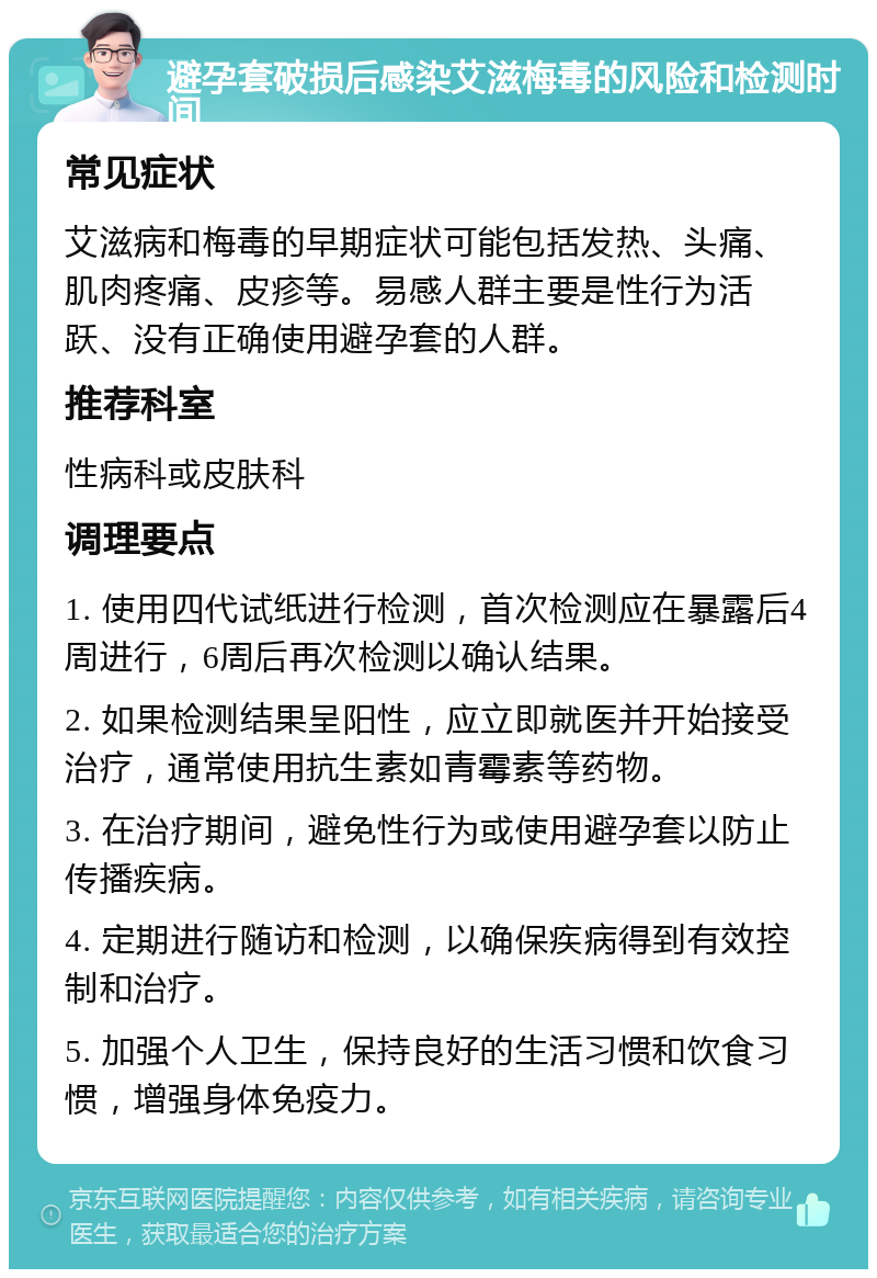 避孕套破损后感染艾滋梅毒的风险和检测时间 常见症状 艾滋病和梅毒的早期症状可能包括发热、头痛、肌肉疼痛、皮疹等。易感人群主要是性行为活跃、没有正确使用避孕套的人群。 推荐科室 性病科或皮肤科 调理要点 1. 使用四代试纸进行检测，首次检测应在暴露后4周进行，6周后再次检测以确认结果。 2. 如果检测结果呈阳性，应立即就医并开始接受治疗，通常使用抗生素如青霉素等药物。 3. 在治疗期间，避免性行为或使用避孕套以防止传播疾病。 4. 定期进行随访和检测，以确保疾病得到有效控制和治疗。 5. 加强个人卫生，保持良好的生活习惯和饮食习惯，增强身体免疫力。