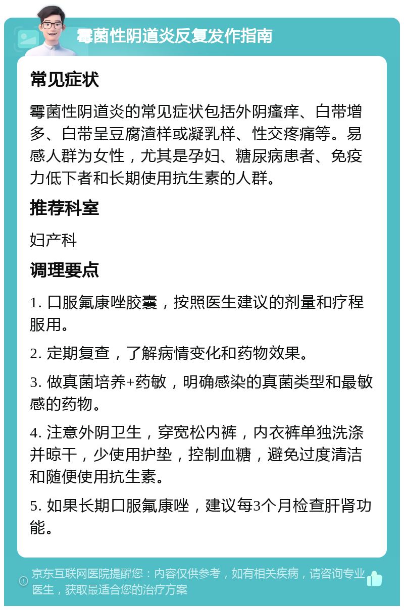 霉菌性阴道炎反复发作指南 常见症状 霉菌性阴道炎的常见症状包括外阴瘙痒、白带增多、白带呈豆腐渣样或凝乳样、性交疼痛等。易感人群为女性，尤其是孕妇、糖尿病患者、免疫力低下者和长期使用抗生素的人群。 推荐科室 妇产科 调理要点 1. 口服氟康唑胶囊，按照医生建议的剂量和疗程服用。 2. 定期复查，了解病情变化和药物效果。 3. 做真菌培养+药敏，明确感染的真菌类型和最敏感的药物。 4. 注意外阴卫生，穿宽松内裤，内衣裤单独洗涤并晾干，少使用护垫，控制血糖，避免过度清洁和随便使用抗生素。 5. 如果长期口服氟康唑，建议每3个月检查肝肾功能。