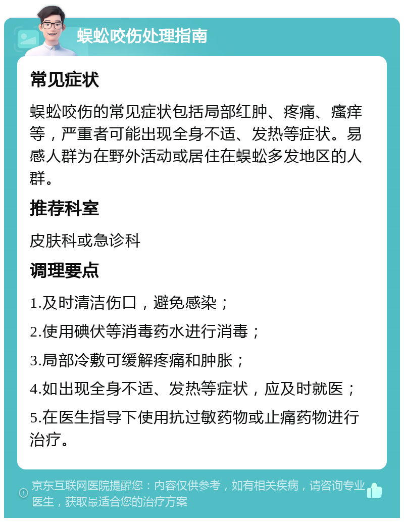 蜈蚣咬伤处理指南 常见症状 蜈蚣咬伤的常见症状包括局部红肿、疼痛、瘙痒等，严重者可能出现全身不适、发热等症状。易感人群为在野外活动或居住在蜈蚣多发地区的人群。 推荐科室 皮肤科或急诊科 调理要点 1.及时清洁伤口，避免感染； 2.使用碘伏等消毒药水进行消毒； 3.局部冷敷可缓解疼痛和肿胀； 4.如出现全身不适、发热等症状，应及时就医； 5.在医生指导下使用抗过敏药物或止痛药物进行治疗。