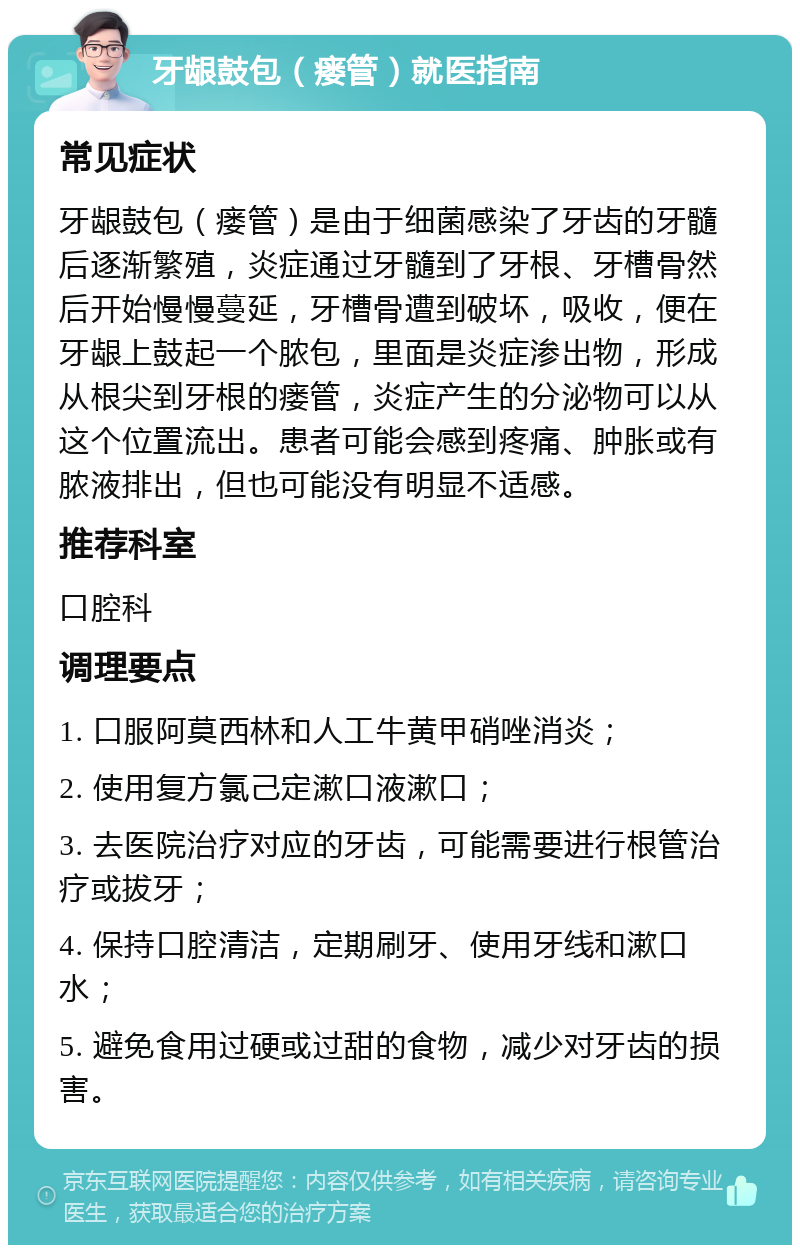 牙龈鼓包（瘘管）就医指南 常见症状 牙龈鼓包（瘘管）是由于细菌感染了牙齿的牙髓后逐渐繁殖，炎症通过牙髓到了牙根、牙槽骨然后开始慢慢蔓延，牙槽骨遭到破坏，吸收，便在牙龈上鼓起一个脓包，里面是炎症渗出物，形成从根尖到牙根的瘘管，炎症产生的分泌物可以从这个位置流出。患者可能会感到疼痛、肿胀或有脓液排出，但也可能没有明显不适感。 推荐科室 口腔科 调理要点 1. 口服阿莫西林和人工牛黄甲硝唑消炎； 2. 使用复方氯己定漱口液漱口； 3. 去医院治疗对应的牙齿，可能需要进行根管治疗或拔牙； 4. 保持口腔清洁，定期刷牙、使用牙线和漱口水； 5. 避免食用过硬或过甜的食物，减少对牙齿的损害。