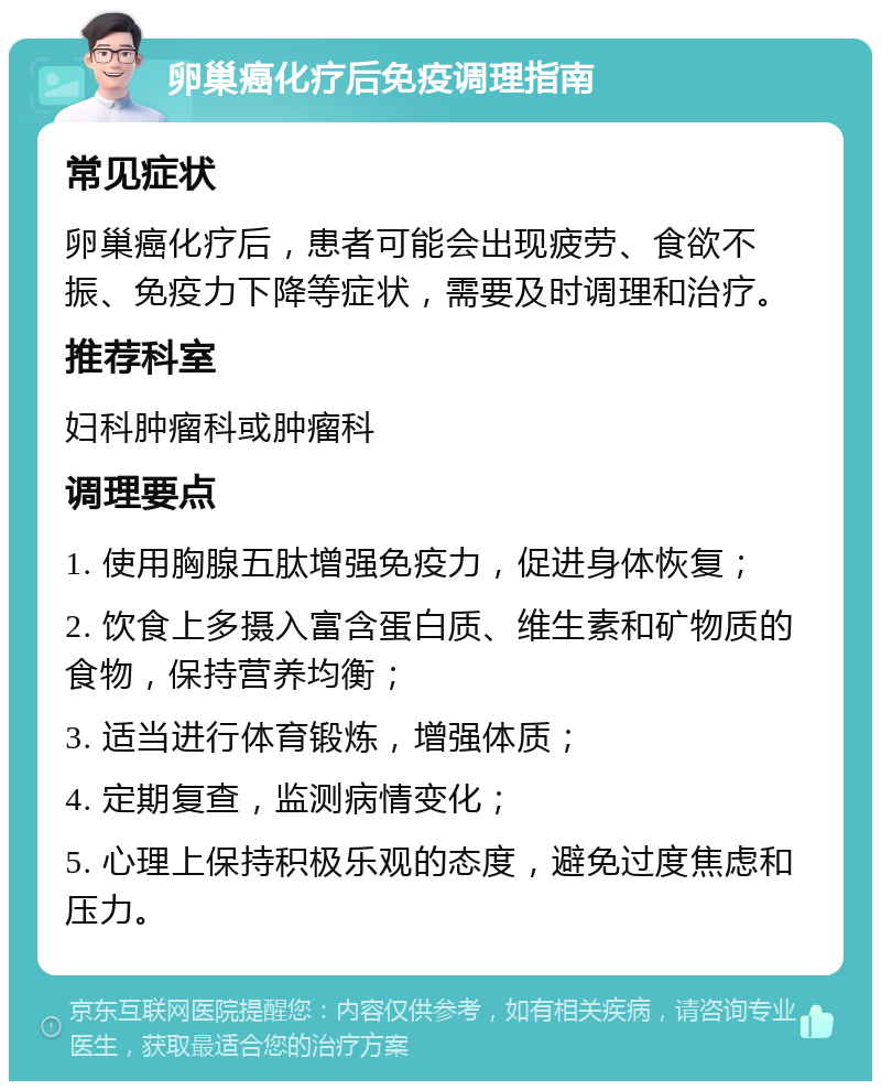 卵巢癌化疗后免疫调理指南 常见症状 卵巢癌化疗后，患者可能会出现疲劳、食欲不振、免疫力下降等症状，需要及时调理和治疗。 推荐科室 妇科肿瘤科或肿瘤科 调理要点 1. 使用胸腺五肽增强免疫力，促进身体恢复； 2. 饮食上多摄入富含蛋白质、维生素和矿物质的食物，保持营养均衡； 3. 适当进行体育锻炼，增强体质； 4. 定期复查，监测病情变化； 5. 心理上保持积极乐观的态度，避免过度焦虑和压力。