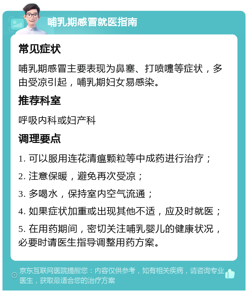 哺乳期感冒就医指南 常见症状 哺乳期感冒主要表现为鼻塞、打喷嚏等症状，多由受凉引起，哺乳期妇女易感染。 推荐科室 呼吸内科或妇产科 调理要点 1. 可以服用连花清瘟颗粒等中成药进行治疗； 2. 注意保暖，避免再次受凉； 3. 多喝水，保持室内空气流通； 4. 如果症状加重或出现其他不适，应及时就医； 5. 在用药期间，密切关注哺乳婴儿的健康状况，必要时请医生指导调整用药方案。