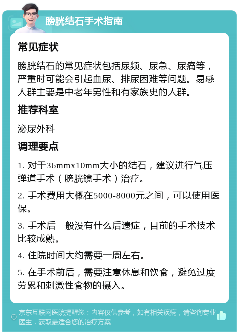 膀胱结石手术指南 常见症状 膀胱结石的常见症状包括尿频、尿急、尿痛等，严重时可能会引起血尿、排尿困难等问题。易感人群主要是中老年男性和有家族史的人群。 推荐科室 泌尿外科 调理要点 1. 对于36mmx10mm大小的结石，建议进行气压弹道手术（膀胱镜手术）治疗。 2. 手术费用大概在5000-8000元之间，可以使用医保。 3. 手术后一般没有什么后遗症，目前的手术技术比较成熟。 4. 住院时间大约需要一周左右。 5. 在手术前后，需要注意休息和饮食，避免过度劳累和刺激性食物的摄入。