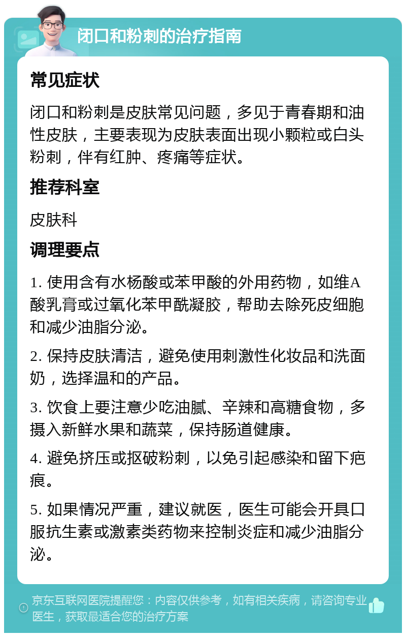 闭口和粉刺的治疗指南 常见症状 闭口和粉刺是皮肤常见问题，多见于青春期和油性皮肤，主要表现为皮肤表面出现小颗粒或白头粉刺，伴有红肿、疼痛等症状。 推荐科室 皮肤科 调理要点 1. 使用含有水杨酸或苯甲酸的外用药物，如维A酸乳膏或过氧化苯甲酰凝胶，帮助去除死皮细胞和减少油脂分泌。 2. 保持皮肤清洁，避免使用刺激性化妆品和洗面奶，选择温和的产品。 3. 饮食上要注意少吃油腻、辛辣和高糖食物，多摄入新鲜水果和蔬菜，保持肠道健康。 4. 避免挤压或抠破粉刺，以免引起感染和留下疤痕。 5. 如果情况严重，建议就医，医生可能会开具口服抗生素或激素类药物来控制炎症和减少油脂分泌。