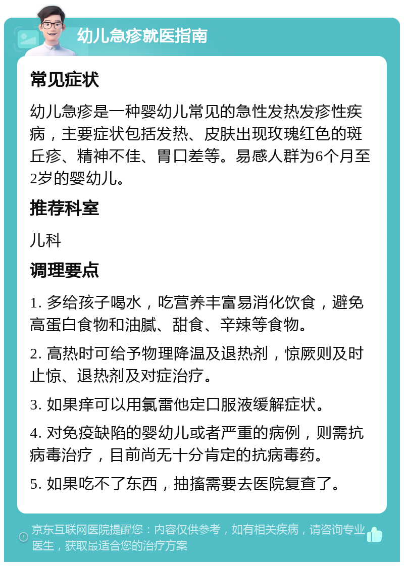 幼儿急疹就医指南 常见症状 幼儿急疹是一种婴幼儿常见的急性发热发疹性疾病，主要症状包括发热、皮肤出现玫瑰红色的斑丘疹、精神不佳、胃口差等。易感人群为6个月至2岁的婴幼儿。 推荐科室 儿科 调理要点 1. 多给孩子喝水，吃营养丰富易消化饮食，避免高蛋白食物和油腻、甜食、辛辣等食物。 2. 高热时可给予物理降温及退热剂，惊厥则及时止惊、退热剂及对症治疗。 3. 如果痒可以用氯雷他定口服液缓解症状。 4. 对免疫缺陷的婴幼儿或者严重的病例，则需抗病毒治疗，目前尚无十分肯定的抗病毒药。 5. 如果吃不了东西，抽搐需要去医院复查了。