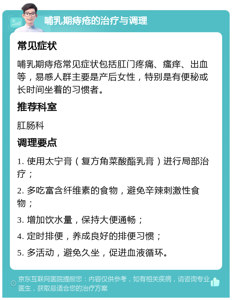 哺乳期痔疮的治疗与调理 常见症状 哺乳期痔疮常见症状包括肛门疼痛、瘙痒、出血等，易感人群主要是产后女性，特别是有便秘或长时间坐着的习惯者。 推荐科室 肛肠科 调理要点 1. 使用太宁膏（复方角菜酸酯乳膏）进行局部治疗； 2. 多吃富含纤维素的食物，避免辛辣刺激性食物； 3. 增加饮水量，保持大便通畅； 4. 定时排便，养成良好的排便习惯； 5. 多活动，避免久坐，促进血液循环。