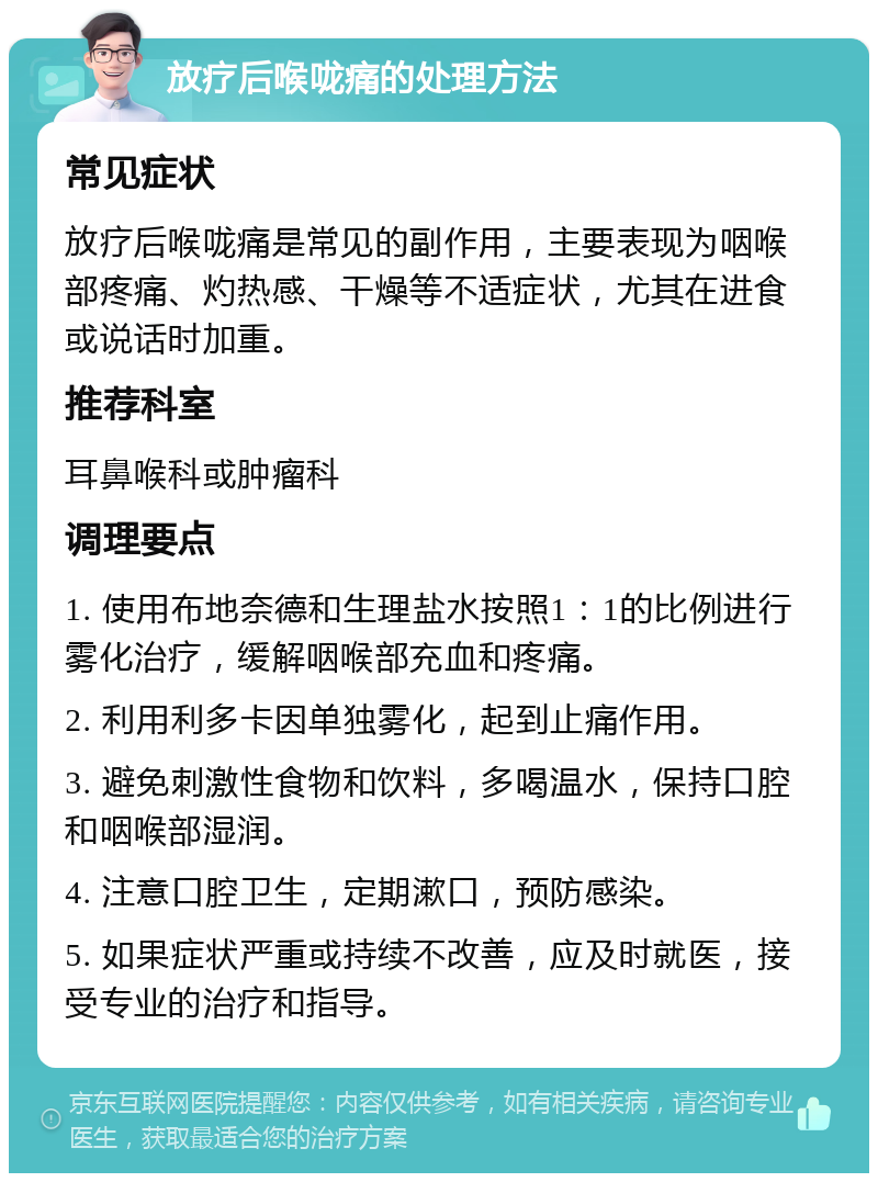 放疗后喉咙痛的处理方法 常见症状 放疗后喉咙痛是常见的副作用，主要表现为咽喉部疼痛、灼热感、干燥等不适症状，尤其在进食或说话时加重。 推荐科室 耳鼻喉科或肿瘤科 调理要点 1. 使用布地奈德和生理盐水按照1：1的比例进行雾化治疗，缓解咽喉部充血和疼痛。 2. 利用利多卡因单独雾化，起到止痛作用。 3. 避免刺激性食物和饮料，多喝温水，保持口腔和咽喉部湿润。 4. 注意口腔卫生，定期漱口，预防感染。 5. 如果症状严重或持续不改善，应及时就医，接受专业的治疗和指导。